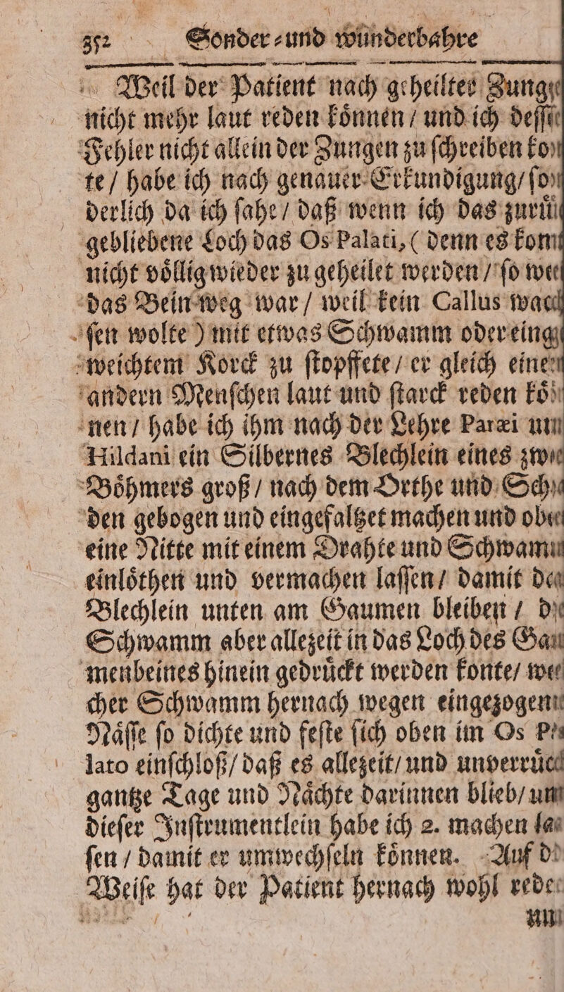 Weil der Patient nach geheiltes Zung nicht mehr laut reden koͤnnen / und ich derfü Fehler nicht allein der Zungen zu ſchreiben ko te / habe ich nach genauer Erkundigung / ſo derlich da ich ſahe / daß wenn ich das zuruͤ gebliebene Loch das Os Palati, (denn es kom nicht voͤllig wieder zu geheilet werden / ſo wer das Bein weg war / weil kein Callus wa fen wolte) mit etwas Schwamm oder eing weichtem Korck zu ſtopffete / er gleich einen andern Menſchen laut und ſtarck reden Fo) nen / habe ich ihm nach der Lehre Paræi um Hildani ein Silbernes Blechlein eines zwe Boͤhmers groß / nach dem Orthe und Schu den gebogen und eingefaltzet machen und oben eine Nitte mit einem Drahte und Schwamu einloͤthen und vermachen laſſen / damit den Blechlein unten am Gaumen bleiben / de Schwamm aber allezeit in das Loch des Gan menbeines hinein gedruͤckt werden konte / we⸗ cher Schwamm hernach wegen eingezogen Naͤſſe fo dichte und feſte fich oben im Os Prı lato einſchloß / daß es allezeit / und unverruͤc gantze Tage und Naͤchte darinnen blieb / um dieſer Inſtrumentlein habe ich 2. machen far fen / damit er umwechſeln koͤnnen. Auf de Weiſe hat der Patient hernach wohl rede. „ un