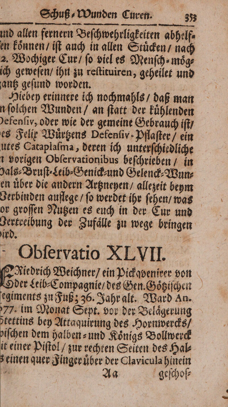 ind allen fernern Beſchwehrligkeiten abhelfe en koͤnnen / iſt auch in allen Stuͤcken / nach 2. Wochiger Cur / fo viel es Menſch⸗ möge ich geweſen / ihn zu reſtituiren, geheilet und gantz geſund worden. | Hiebey erinnere ich nochmahls / daß man n ſolchen Wunden / an ſtatt der kuͤhlenden efenſiv, oder wie der gemeine Gebrauch iſt / es Felir Wuͤrtzens Defenfiv- Pflaſter / ein utes Cataplaſma, deren ich unterſchiedliche vorigen Obfervationibus beſchrieben / in Jals⸗Bruſt⸗Leib⸗Genick⸗ und Gelenck⸗Wun⸗ en über die andern Artzneyen / allezeit beym Berbinden auflege / fo werdet ihr ſehen / was or groſſen Nutzen es euch in der Cur und Jertreibung der Zufaͤlle zu wege bringen Obſervatio XLVII. Bei Weichner / ein Pickavenieer von Oder Leib⸗Compagnie / des Gen. Goͤtziſchen egiments zu Fuß; 36. Jahr alt. Ward An. 77. im Monat Sept. vor der Belaͤgerung tettins bey Attaquirung des Hornwercks / iſchen dem halben⸗ und Koͤnigs Bollwerck it einer Piſtol / zur rechten Seiten des Hal⸗ einen quer Finger uͤber der Clavicula hinein 85 Aa geſchoſ⸗