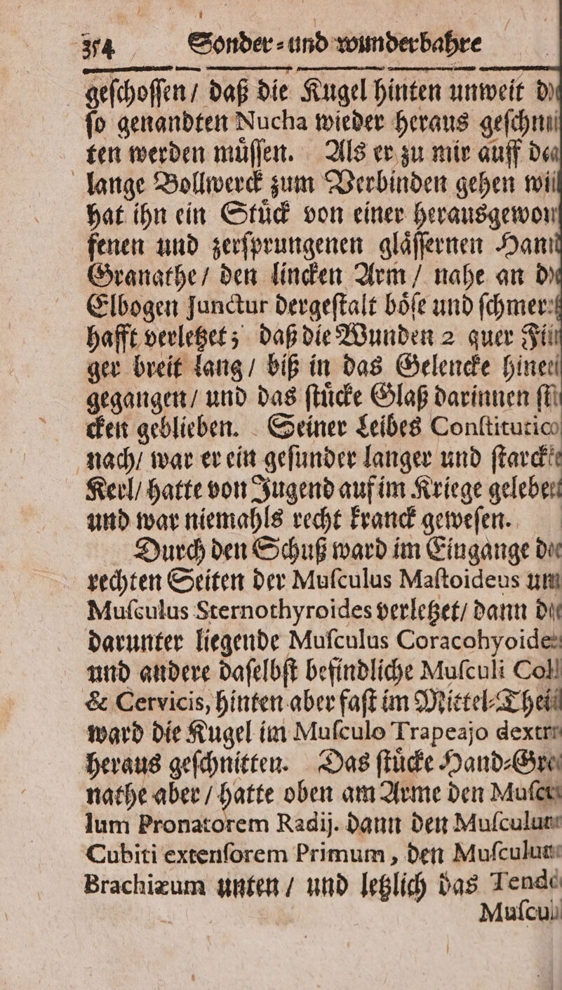 geſchoſſen / daß die Kugel hinten unweit d fo genandten Nucha wieder heraus gefchnni ten werden muͤſſen. Als er zu mir auff de lange Bollwerck zum Verbinden gehen wii hat ihn ein Stuͤck von einer herausgewon fenen und zerſprungenen glaͤſſernen Han! Granathe / den linden Arm / nahe an d) Elbogen Junctur dergeſtalt böfe und fchmer: hafft verletzet; daß die Wunden 2 quer Fil ger breit lang / biß in das Gelencke hinen gegangen / und das ſtuͤcke Glaß darinnen il cken geblieben. Seiner Leibes Conltitutic nach / war er ein geſunder langer und ſtarckk Keil / hatte von Jugend auf im Kriege geleben und war niemahls recht kranck geweſen. Durch den Schuß ward im Eingange dur rechten Seiten der Mufculus Maftoideus um Muſculus Sternothyroides verletzet / dann Dit darunter liegende Mufculus Coracobyoides und andere daſelbſt befindliche Muſculi Coll & Cervicis, hinten aber faſt im Mittel⸗Thei ward die Kugel im Muſculo Trapeajo dexern heraus geſchnitten. Das ſtuͤcke Hand⸗Gre⸗ nathe aber / hatte oben am Arme den Muſer lum Pronatorem Radij. daun den Mulculum Cubiti extenſorem Primum, den Muſculun Brachizum unten / und letzlich das Jende Muſcul