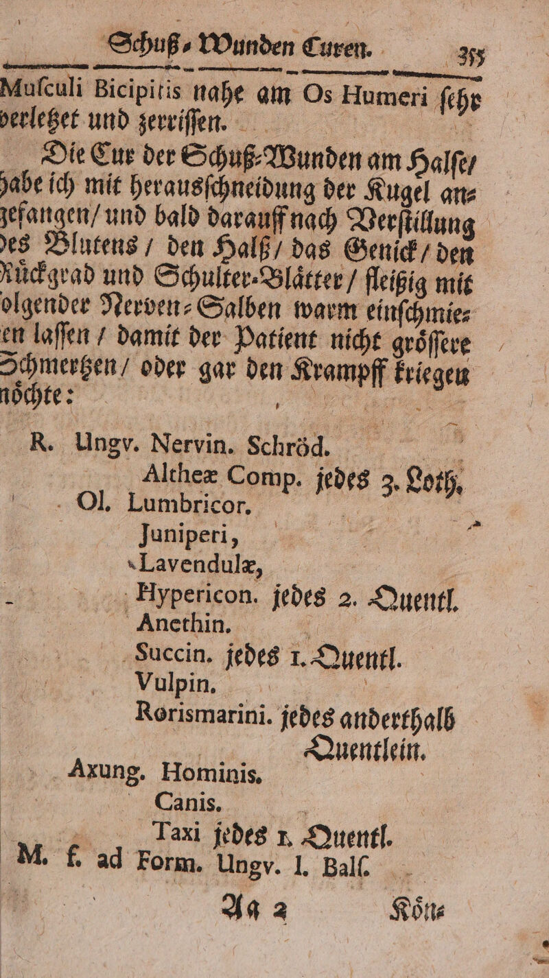 = —— — — — — Mufculi Bicipitis nahe am Os Humeri fr perleger und zerriſſen. Die Cur der Schuß⸗ Wunden am Halſe / abe ic) mit herausſchneidung der Kugel an⸗ jefangen/ und bald darauff nach Verſtillung des Blutens / den Halß / das Genick / He Ruͤckgrad und Schulter-Bläcter / fleißig mit olgender Nerven⸗Salben warm einſchmie⸗ en laſſen / damit der Patient nicht groͤſſere Ichmertzen / oder gar den 1 5 kriegen | nocht: N R. Ungr. Nervin. Schröd. Be Althex Comp. 45 3. Bor —— N Ol. Lumbricor. Juniperi, TLavendulæ, 8 Huypericon. jedes 2. Quentl. Anethin. Succin. jedes 1. Quentl Vulpin. Rarzsmarinl. jedes anderthalb uentlein. Fon) Axung. Hominis, Canis. 8 Taxi jedes 1. Quentl. M. f. ad Form. Ungv. I. Bal.