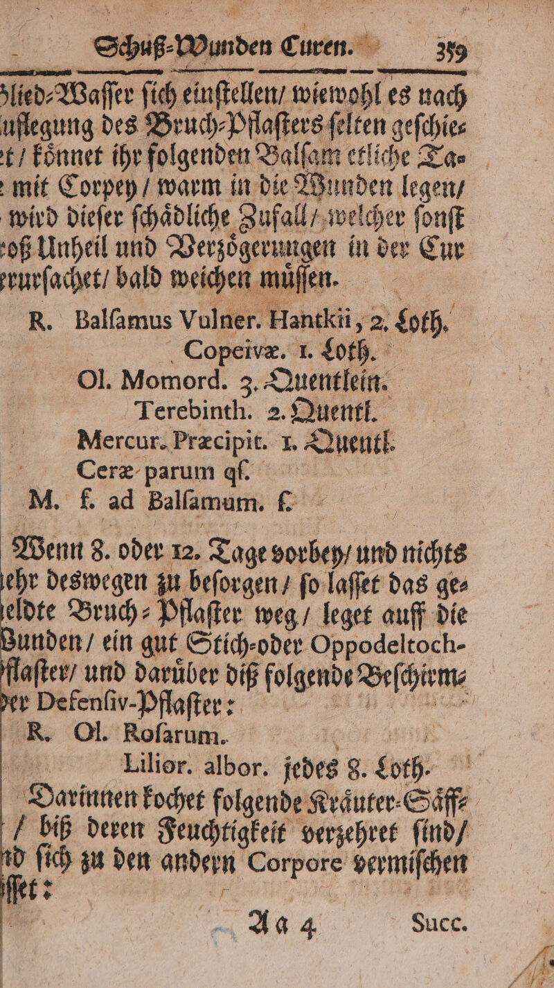 uflegung des? mit Corpey / warm in die Wunden legen / wird dieſer ſchaͤdliche Zufall / we ſcher ſonſt og Unheil und Verzoͤgerungen in der Cur rurſachet / bald weichen muͤſſen. | R. Balſamus Vulner. Hantkii, 2. ach Copeivæ. 1. Loth. Ol. Momord. 3, Quentlein. Terebinth. 2. Dunst. Mercur. Præcipit. I. Quentl. Ceræ parum q. M. f. ad Balſamum. . Wenn 8. oder 12. Tage vorbey / und nichts ehr deswegen zu beſorgen / ſo laſſet das ge⸗ eldte Bruch⸗Pflaſter weg / leget auff die unden / ein gut Stich oder Oppodeltoch- der Defenſiv- Pflaſter: R. Ol. Rofarum. Lilior. albor. jedes 8. goth. f biß deren Feuchtigkeit verzehret ſind / Aa 4 Succ. ＋