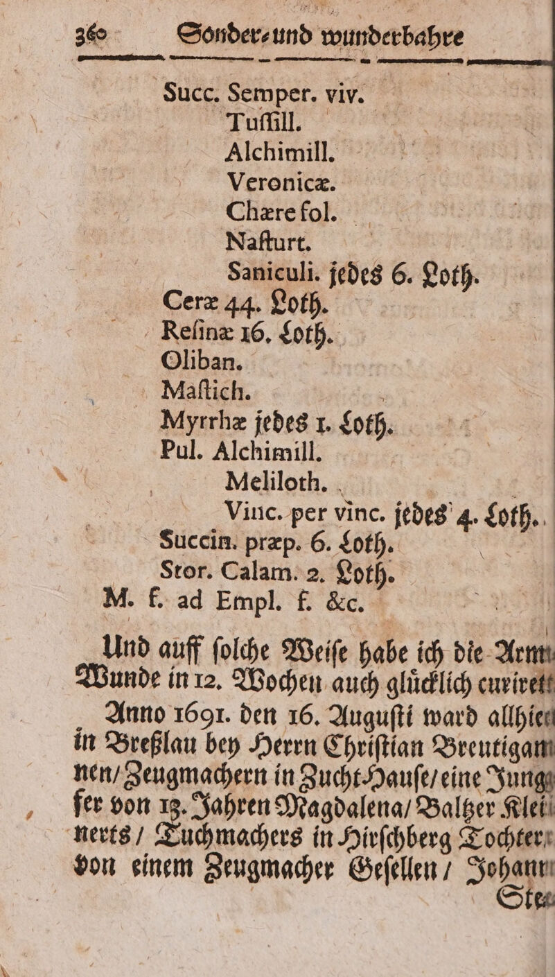 . Succ. Semper. viv. ü Alchimill. Veronicæ. Chære fol. Naſturt. Saniculi. jedes 6. Loth. Ceræ 44. Loth. Reſinæ 16. Loth. Oliban. Maſtich. N Myrrhæ jedes 1. Loth. Pul. Alchimill. Meliloth. 4 Vinc. per vinc. jedes 4. Loth. Succin. præp. 6. Loth. b Stor. Calam. 2. Loth. = M. f. ad Empl. f. &c. | Und auff ſolche Weife habe ich die Arm Wunde in 12. Wochen auch glücklich curirett Anno 1691. den 16. Auguſti ward allhien in Breßlau bey Herrn Chriſtian Breutigam nen / Zeugmachern in Zucht Hauſe / eine Jung fer von 13. Jahren Magdalena / Baltzer Klei nerts / e in Hirſchberg Tochter von einem Zeugmacher Geſellen / * 2