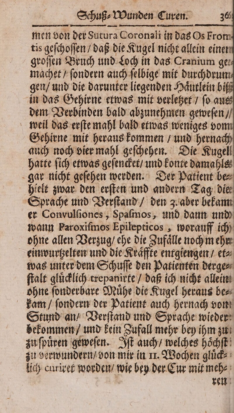 — men von der Sutura Coronali in das Os From tis geſchoſſen / daß die Kugel nicht allein einer groſſen Bruch und Loch in das Cranium ger machet / ſondern auch ſelbige mit durchdrun gen / und die darunter liegenden Haͤutlein bi in das Gehirne etwas mit verletzet / ſo aue dem Verbinden bald abzunehmen geweſen / weil das erſte mahl bald etwas weniges vom Gehirne mit heraus kommen / und hernach) auch noch vier mahl geſchehen. Die Kugel! hatte ſich etwas geſencket / und konte damahls⸗ gar nicht geſehen werden. Der Patient be⸗ hielt zwar den erſten und andern Tag die Sprache und Verſtand / den 3. aber bekam er Convulſiones, Spaſmos, und dann und wann Paroxifmos Epilepticos, worauff ich ohne allen Verzug / ehe die Zufaͤlle noch m ehr einwurtzelten und die Kraͤffte entgiengen / et⸗ was unter dem Schuſſe den Patienten derge⸗ ſtalt gluͤcklich trepanirte / daß ich nicht allein ohne ſonderbare Muͤhe die Kugel heraus be⸗ kam / ſondern der Patient auch hernach von Stund an / Verſtand und Sprache wieder bekommen / und kein Zufall mehr bey ihm zu zu ſpuͤren geweſen. Iſt auch / welches hoͤchſt zu verwundern / von mir in 11. Wochen gluͤck⸗ lich curiret worden / wie bey der Cur mit meh⸗ | ren