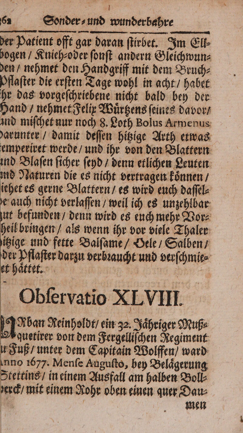 der Pflaſter darzu verbꝛaucht und verſchmie⸗ et haͤttet. 9 1 Obſervatio XL VIII. ben Reinholdt / ein 32. Jaͤhriger Muß⸗ quetirer von dem Fergelliſchen Regiment u Fuß / unter dem Capitain Wolffen / ward nno 1677. Menſe Auguſto, bey Belaͤgerung Stettins / in einem Ausfall am halben Boll⸗ erck / mit einem Rohr oben einen quer Dau⸗ i | men