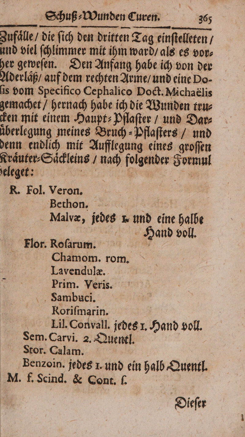 Zufaͤlle / die ſich den dritten Tag einſtelleten / und viel ſchlimmer mit ihm ward / als es vor⸗ her geweſen. Den Anfang habe ich von der Aderlaͤß / auf dem rechten Arme / und eine Do- is vom Specifico Cephalico Doct. Michaelis gemachet / hernach habe ich die Wunden tru⸗ Ken mit einem Haupt⸗Pflaſter / und Dar⸗ ͤberlegung meines Bruch - Dflafters / und denn endlich mit Aufflegung eines groſſen Kraͤuter⸗Saͤckleins / nach folgender Formul ———!:. R. Fol. Veron. | Bethen : 5 Malvæ, jedes m und eine halbe | Hand voll. Flor. Roſarum. 1 f Chamom. rom. Lavendulæ. Prim. Veris. Ssambuci. Roriſmarin. Se 00 Lil.Convall. jedes 1. Hand voll. Sem. Carvi. 2. Quentl. Stor. Calam. Bäenꝛoin. jedes 1. und ein halb Quentl. M. f. Scind. & Cont. ſ. 0 Deeſer