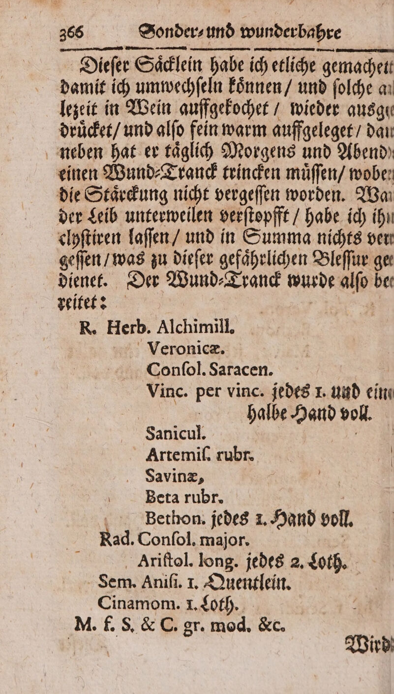 Dieſer Saͤcklein habe ich etliche gemachett damit ich umwechſeln koͤnnen / und ſolche a. lezeit in Wein auffgekochet / wieder ausge druͤcket / und alſo fein warm auffgeleget / dan neben hat er taͤglich Morgens und Abend einen Wund ⸗Tranck trincken muͤſſen / wobe: die Staͤrckung nicht vergeſſen worden. Wa der Leib unterweilen verſtopfft / habe ich ihn clyſtiren laſſen / und in Summa nichts ven geſſen / was zu dieſer gefährlichen Bleſſur gee dienet. Der Wund⸗Tranck wurde alſo bei reitet: | | 5 R. Herb. Alchimill, Veronicæ. Confol. Saracen. Vinc. per vinc. jedes 1. und ein halbe Hand voll. Sanicul. | Artemiſ. rubr. . Saving, | Beta rubr. | / Bethon. jedes 1. Hand voll. Rad. Conſol. major. . Ariftol. long. jedes 2. Loth. Sem. Aniſi. I. Quentlein. | Cinamom. I. Loth. M. f. S. & C. gr. mod, &c. i Je Wird