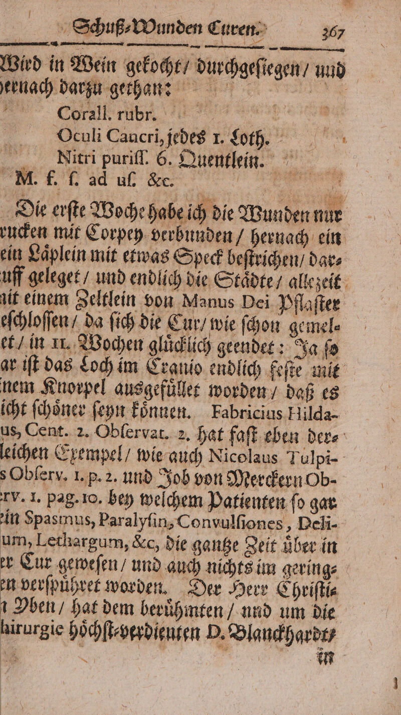 Wird in Wein gekocht / durchgeſiegen / und hernach dar . 8 } \ oa WR u gethan: Corall. rub. BLM Oculi Cancri, jedeg I. Loth. e Nitri puriff. 6. Quentlein. M. f. ſ. ad uſ. &amp;c. e Die erſte Woche habe ich die Wunden nur rucken mit Corpey verbunden / hernach ein ein Laͤplein mit etwas Speck beſtrichen / dar⸗ uff geleget / und endlich die Städte, allezeit zit einem Zeltlein von Manus Dei Pflaſter eſchloſſen / da ſich die Cur / wie ſchon gemel⸗ et / in 11. Wochen glücklich geendet: Ja ſo ar iſt das Loch im Cranio endlich feſte mit nem Knorpel ausgefuͤllet worden / daß es icht ſchoͤner ſeyn koͤnnen. Fabricius Hilda- us, Cent. 2. Oblervat. 2. hat faſt eben der⸗ leichen Exempel / wie auch Nicolaus Tulpi- s Obſerx. 1. p. a. und Job von Merckern Ob- tv. 1. pag. 10. bey welchem Patienten fo gar in Spasınus, Paralyſin, Convulſiones, Deli- um, Letkargum, &amp;c, die gantze Zeit über in er Cur geweſen / und auch nichts im gering⸗ en verſpuͤhret worden. Der Herr Chriſti⸗ Oben / hat dem beruͤhmten / und um die hirurgie hoͤchſt⸗ verdienten P. Blanckhardt⸗ en