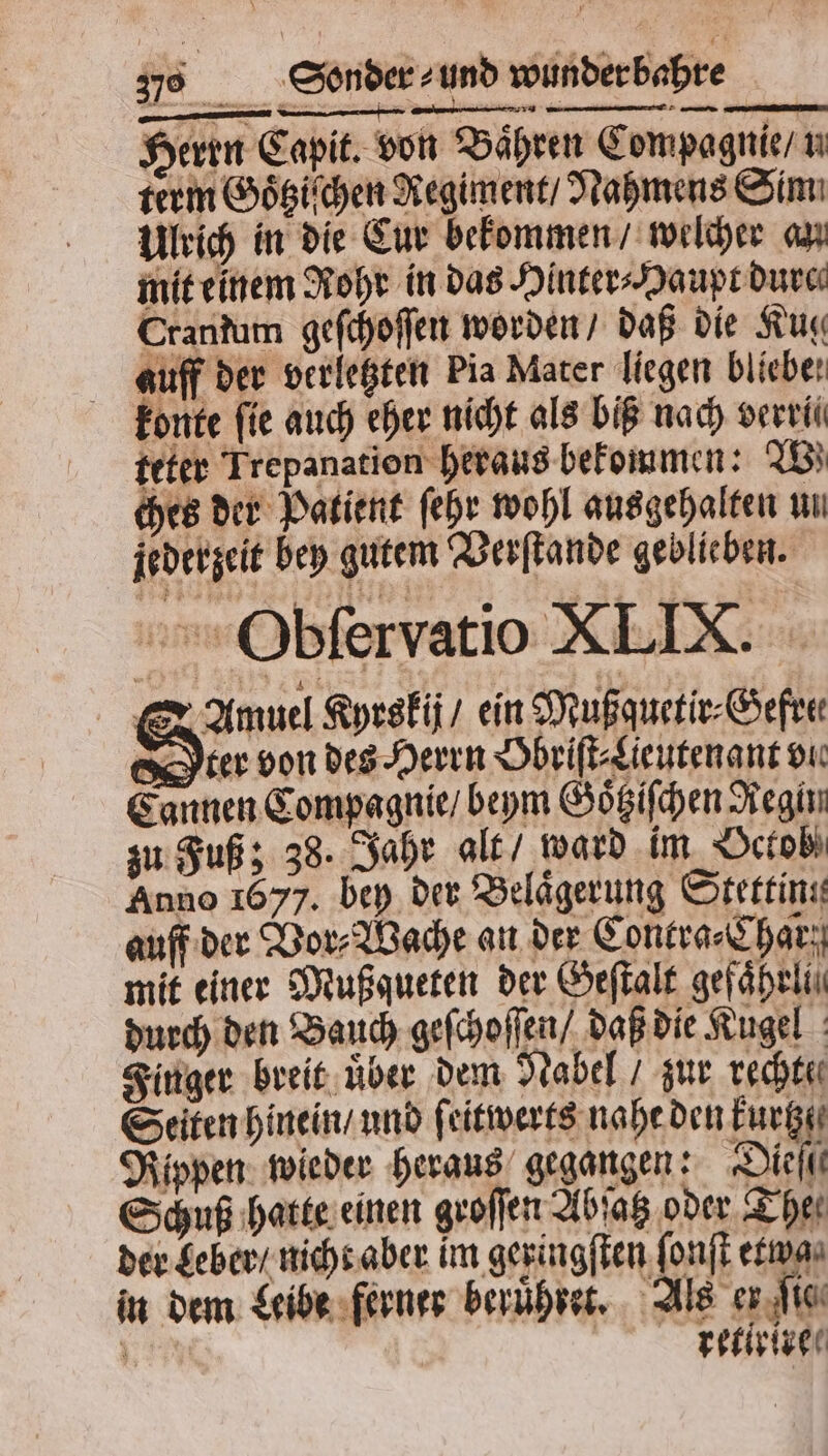 Herrn Capit. von Bahren Compagnie / u term Goͤtziſchen Regiment / Nahmens Sim Ulrich in die Cur bekommen / welcher au mit einem Rohr in das Hinter⸗Haupt dure Crantum geſchoſſen worden / daß die Kug auff der verletzten Pia Mater liegen bliebe konte fie auch eher nicht als biß nach verrll teter Trepanation heraus bekommen: IB} ches der Patient ſehr wohl ausgehalten un jederzeit bey gutem Verſtande geblieben. Obſervatio XLIX. S Amuel Kyrskij / ein Mußquetir⸗Gefre⸗ Orr von des Herrn Obriſt⸗Lieutenant vi Cannen Compagnie / beym Goͤtziſchen Regin zu Fuß; 38. Jahr alt / ward im Octob Anno 1677. bey der Belaͤgerung Stettin auff der Vor⸗Wache an der Contra⸗Char mit einer Mußgqueten der Geſtalt gefaͤheli durch den Bauch geſchoſſen / daß die Kugel Finger breit uͤber dem Nabel / zur rechte Seiten hinein / und ſeitwerts nahe den Eure Rippen wieder heraus gegangen: Diet Schuß hatte einen groſſen Abſatz oder The der Leber / nicht aber im geringſten ſonſt etwa in dem Leibe ferner beruͤhret. Als er ſie J | retirire⸗