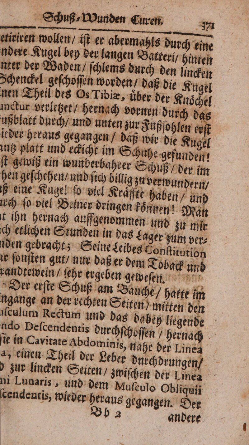 etieiven wollen / iſt er aberme ls durch eine ndere Kugel bey der langen Batter / hinten nter der Waden / ſchlems durch den lincken Schenckel geſchoſſen worden / daß die 1 nen Theil des Os Tibiæ, über der Knoͤchel inctur verletzet / hernach vornen durch das ußblast durch und unten zur Jußohlen erst leder heraus gegangen / daß wir die Kugel intz platt und eckicht im Schuß e gefunden! ſt gewiß ein wunderbahrer Sch ß / der im hen geſchehen / und ſich billig zu verwundern / b eine Kugel ſo viel Kraͤffte haben / und urch ſo viel Deiner dringen koͤnnen! Man t ihn hernach aufgenommen und zu mir den gebracht; Seine Leibes Con ſtitution z ſonſten gut / nur daß er dem 2 oback und randtewein / ſehr er eben e eweſen. HR Der erſte Schuß am Bauche / hatte in gange an der echten Seiten mitten den | eh liegende ſculum Rectum und das dob udo Deſcendentis durchſchoſſen hernach ſie in Cavitate Abdominis, nahe der Linea a, einen Theil der Leber dnechdrungen - zur linden Seiten / zwiſchen der Linea 7 — „und dem Muſeulo Obliquii . ſcendentis, wieder heraus gegangen. Der | Bb 2 andere