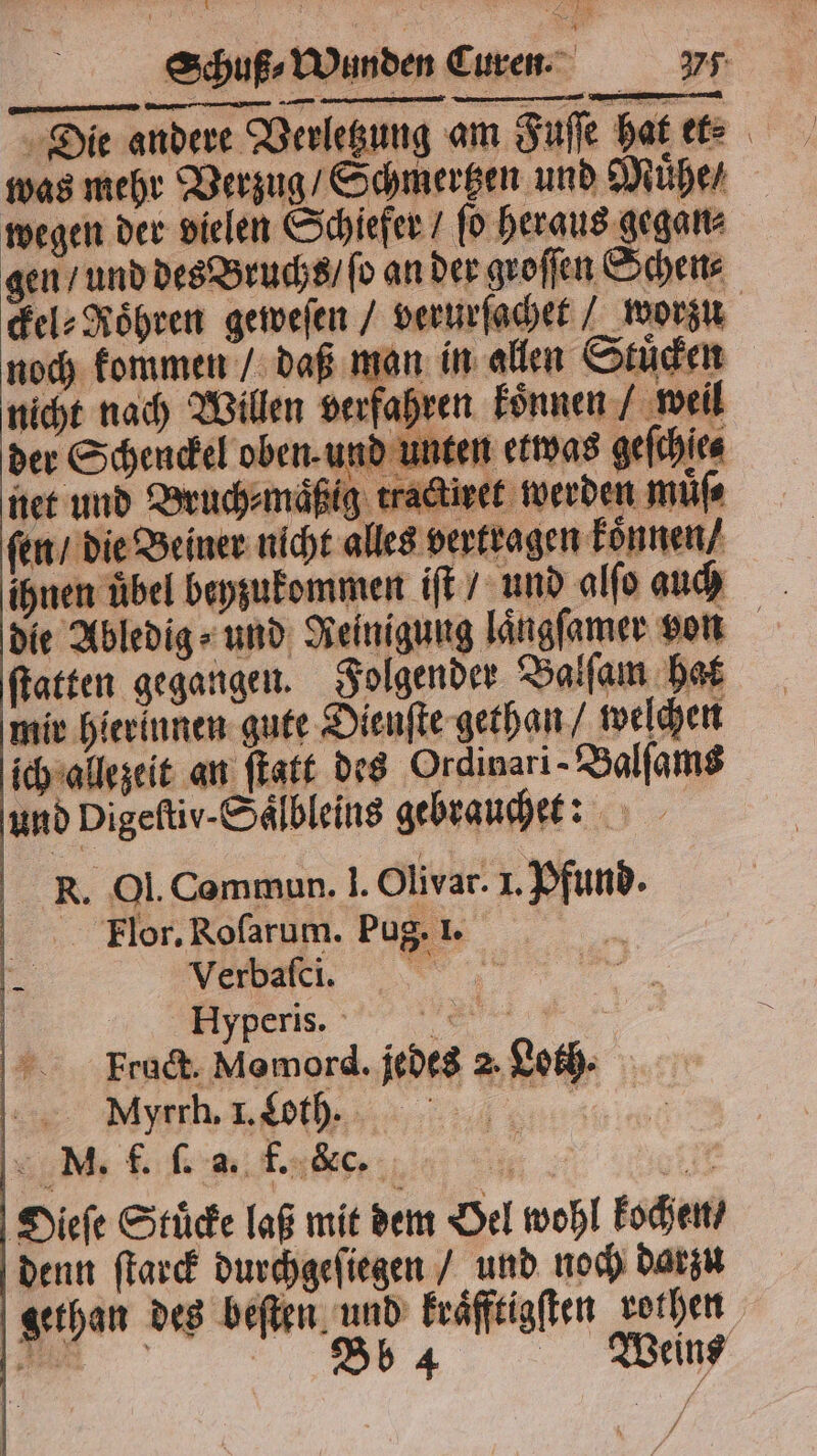 Die andere Verletzung am Fuſſe hat et⸗ was mehr Verzug / Schmertzen und Muͤhe / wegen der vielen Schiefer / ſo heraus gegan⸗ gen / und des Bruchs / fo an der groſſen Schen⸗ ckel⸗Roͤhren geweſen / verurſachet / worzu noch kommen / daß man in allen Stuͤcken nicht nach Willen verfahren koͤnnen / weil der Schenckel oben. und unten etwas geſchie⸗ HE net und Bruch⸗maͤßig tractiret werden muͤſ⸗ ſen / die Beiner nicht alles vertragen konnen / ihnen übel beyzukommen iſt / und alſo auch die Abledig⸗ und Reinigung laͤngſamer von ſtatten gegangen. Folgender Balſam hat mir hierinnen gute Dienſte gethan / welchen ich allezeit an ſtatt des Ordinari-Balfams und Digeſtiv-Saͤlbleins gebrauche: RK. Ol. Commun. ]. Olivar. 1. Pfund. Flor. Roſarum. Pug. 1. 5 | t ag err, | Fruct. Memord. jedes 2. Loth. eee, ee M. f. (84; f. &amp; c. . 1745 Dieſe Stuͤcke laß mit dem Oel wohl kochen / denn ſtarck durchgeſiegen / und noch darzu gethan des beſten und kraͤfftigſten rothen