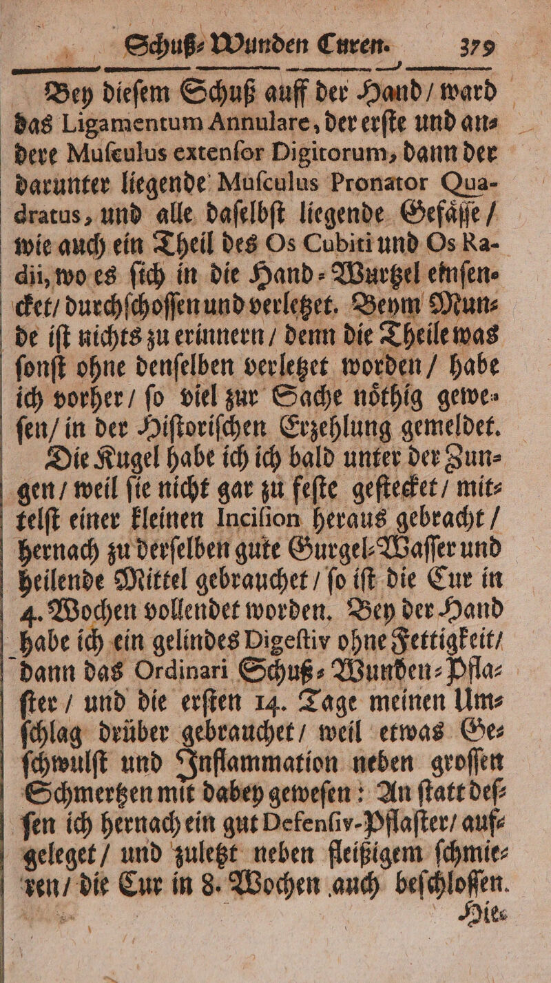 Bey dieſem Schuß auff der Hand / ward dere Mufeulus extenfor Digitorum, dann der darunter liegende Muſculus Pronator Qua- dratus, und alle daſelbſt liegende Gefaͤſſe / wie auch ein Theil des Os Cubiti und Os Ra- dii, wo es ſich in die Hand⸗Wurtzel einſen⸗ cket / durchſchoſſen und verletzet. Beym Mun⸗ de iſt nichts zu erinnern / denn die Theile was fonft ohne denſelben verletzet worden / habe ich vorher / fo viel zur Sache noͤthig gewe⸗ ſen / in der Hiſtoriſchen Erzehlung gemeldet. Die Kugel habe ich ich bald unter der Zun⸗ gen / weil ſie nicht gar zu feſte geſtecket / mit⸗ telſt einer kleinen Incilion heraus gebracht / hernach zu derſelben gute Gurgel⸗Waſſer und heilende Mittel gebrauchet / ſo iſt die Cur in 4. Wochen vollendet worden. Bey der Hand habe ich ein gelindes Digeftiv ohne Fettigkeit / dann das Ordinari Schuß⸗Wunden⸗Pfla⸗ ſter / und die erſten 14. Tage meinen Um⸗ ſchlag drüber gebrauchet / weil etwas Ge⸗ ſchwulſt und Inflammation neben groſſen Schmertzen mit dabey geweſen: An ſtatt deſ⸗ ſen ich hernach ein gut Defenſir· Pflaſter / auf⸗ geleget / und zuletzt neben fleißigem ſchmie⸗ ken / die Cur in 8. Wochen auch beſchloſſen. Die⸗