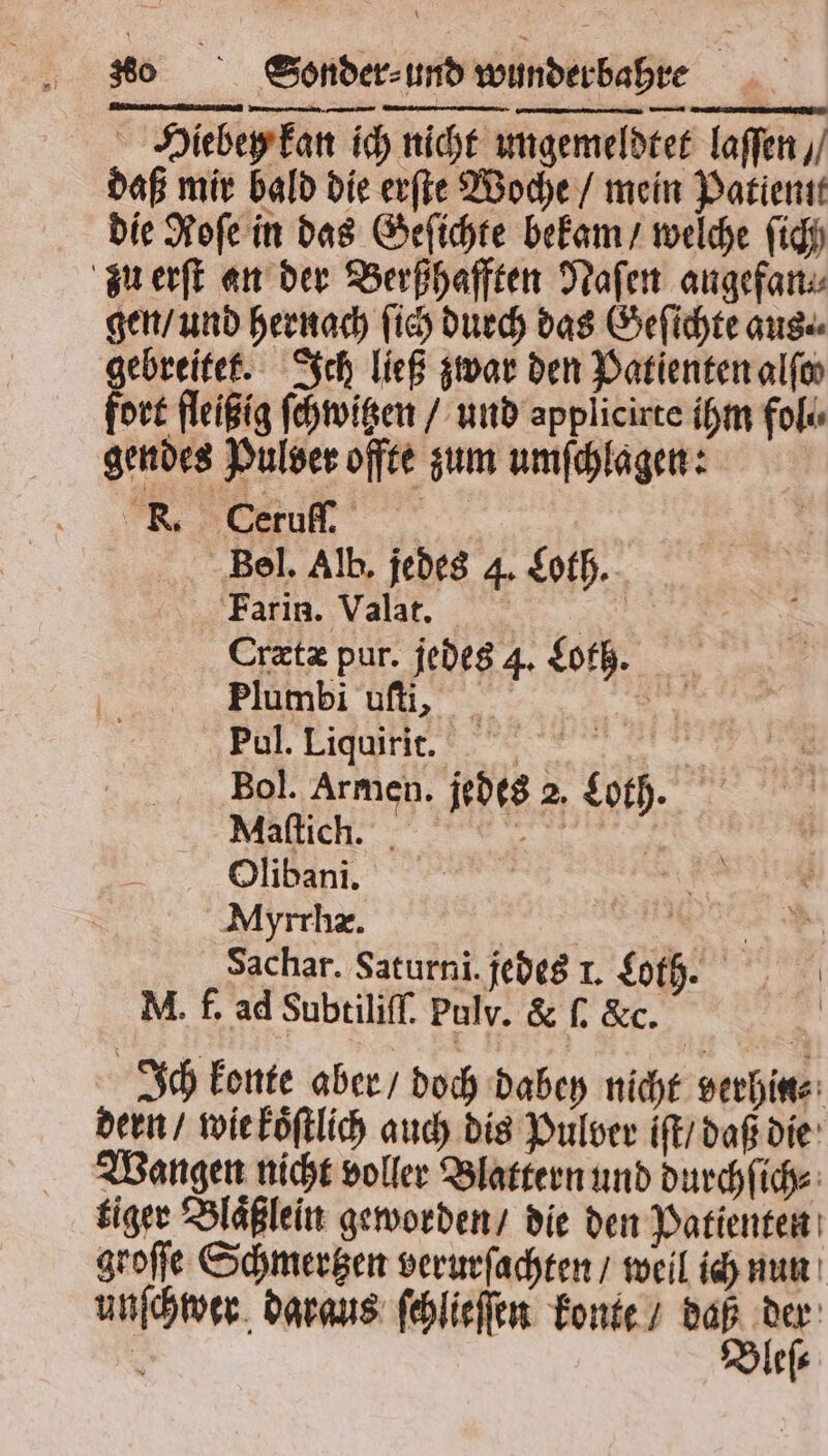 Hiebey kan ich nicht ungemeldtet laſſen / daß mir bald die erſte Woche / mein Patient die Roſe in das Geſichte bekam / welche fig zu erſt an der Berßhafften Naſen angefan⸗ gen / und hernach ſich durch das Geſichte aus. gebreitek. Ich ließ zwar den Patienten alſo⸗ fort fleißig ſchwitzen / und applicirte ihm fol. gendes Pulver offte zum umſchlagen: Bel. Alb. jedes 4. Loth. Farin. Valat. ER Crætæ pur. jedes 4. Loth. Plumbi uſti, Pul. Liquirit. Bol. Armen. Maſtich. Olibani. Myrrhæ. | .. Sachar. Saturni. jedes 1. Loth. M. f. ad Subtiliſſ. Pulv. &amp; ſ. &amp;c. | Ich konte aber / doch dabey nicht verhin⸗ dern / wie koͤſtlich auch dis Pulver iſt / daß die Wangen nicht voller Blattern und durchſich⸗ tiger Blaͤßlein geworden / die den Patienten groſſe Schmertzen verurſachten / weil ich nun | 75