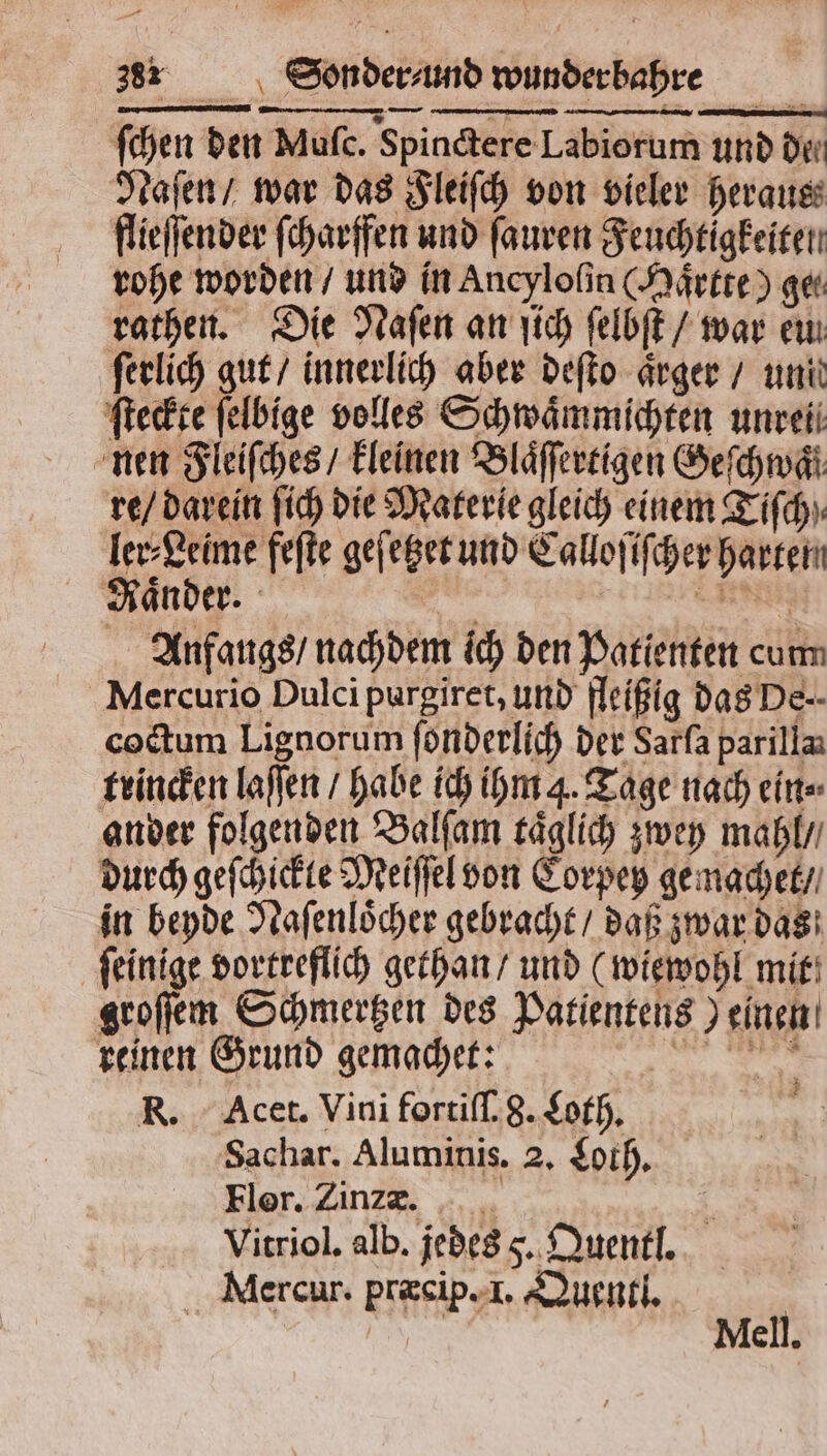 ſchen den Muſc. Spinctere Labiorum und de Naſen / war das Fleiſch von vieler heraus flieſſender ſcharffen und ſauren Feuchtigkeiten rohe worden / und in Ancyloſin Maͤrtte) get rathen. Die Naſen an ſich ſelbſt / war eu ſerlich gut / innerlich aber deſto aͤrger / unit ſteckte felbige volles Schwaͤmmichten unreti nen Fleiſches / kleinen Blaͤſſertigen Geſchwaͤl re / darein ſich die Materie gleich einem Tiſch⸗ ler⸗Leime feſte geſetzet und Calloſiſcher harten Raͤnder. l | EN: Anfangs / nachdem ich den Patienten cum Mercurio Dulci purgiret, und fleißig das De. coctum Lignorum ſonderlich der Sarfa parilla trincken laſſen / habe ich ihm 4. Tage nach ein⸗ ander folgenden Balſam täglich zwey mahl / durch geſchickte Meiſſel von Corpey gemachet / in beyde Naſenloͤcher gebracht / daß zwar das ſeinige vortreflich gethan / und (wiewohl mit groſſem Schmertzen des Patientens) einen reinen Grund gemachet: 5 R. Acet. Vini fortiſſ. g. Coth. Sachar. Aluminis. 2. Loth. Fler. Zinz-r. . Vitriol. alb. jedes 5. Quentl. Mercur. præcip. I. Quentl. 742 Mell.