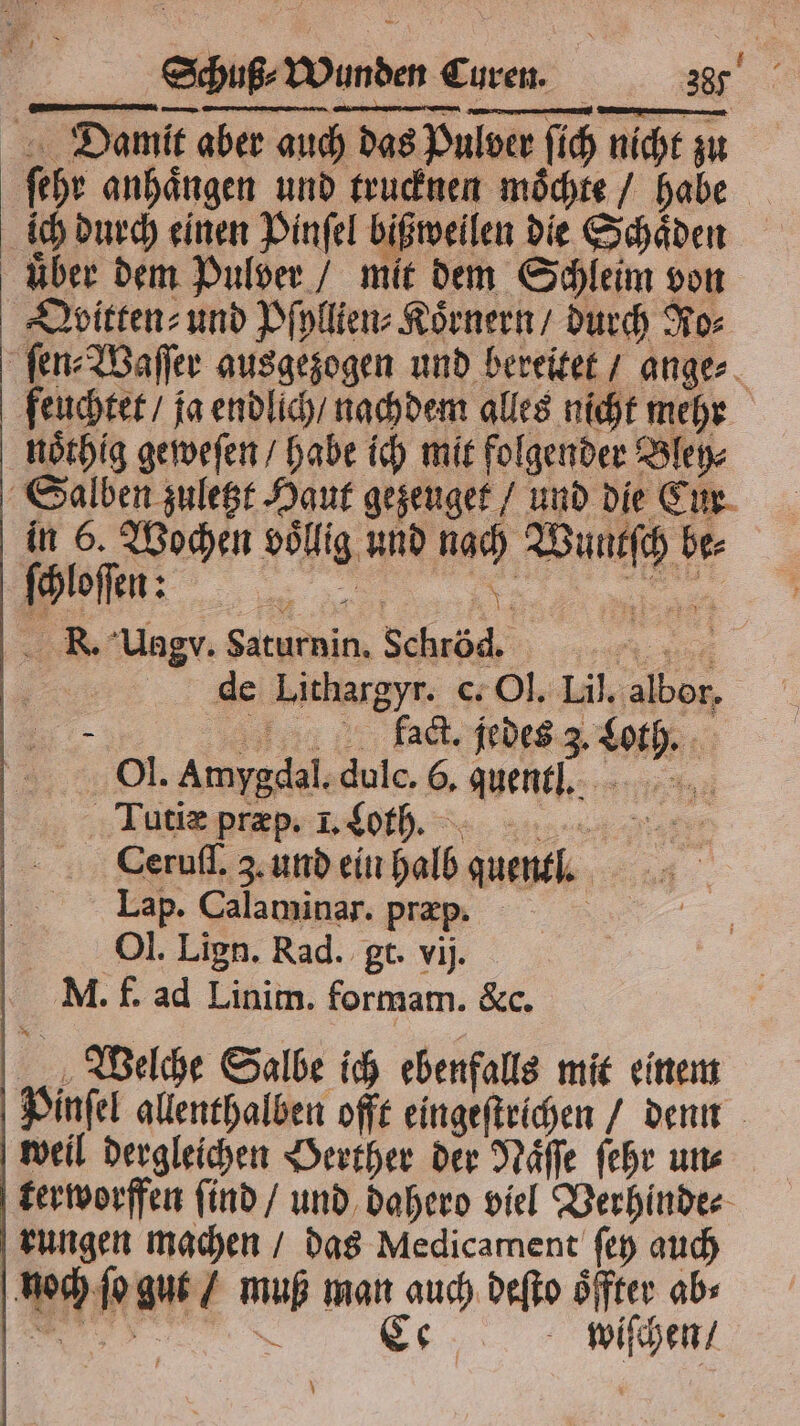 Damit aber auch das Pulver ſich nicht zu ſehr anhaͤngen und trucknen moͤchte / habe ich durch einen Pinſel bißweilen die Schaͤden uͤber dem Pulver / mit dem Schleim von Qvitten⸗ und Pſyllien⸗Koͤrnern / durch Ro⸗ ſen⸗Waſſer ausgezogen und bereitet / ange⸗ feuchtet / ja endlich / nachdem alles nicht mehr noͤthig geweſen / habe ich mit folgender Bley⸗ Salben zuletzt Haut gezeuget / und die Cur in 6. Wochen voͤllig und nach Wuntſch be⸗ „„, KR. Uagv. Saturnin. Schröd. de Lithargyr. c. Ol. Lil. alber 0 5 fact. jedes 3 Loh Ol. Amygdal. dulc. 6, quent. Tutiæ pfrp. LC. Ceruſſ. 3. und ein halb guenlltlt. Lap. Calaminar. præp. | Ol. Lign. Rad. gt. vij. M. f. ad Linim. formam. &amp;c. Welche Salbe ich ebenfalls mit einem Pinſel allenthalben offt eingeſtrichen / denn weil dergleichen Herther der Naͤſſe ſehr uns terworffen find / und dahero viel Verhinde⸗ rungen machen / das Medicament fe auch noch ſo gut / muß man auch deſto oͤffter ab» u Ce wiſchen / \