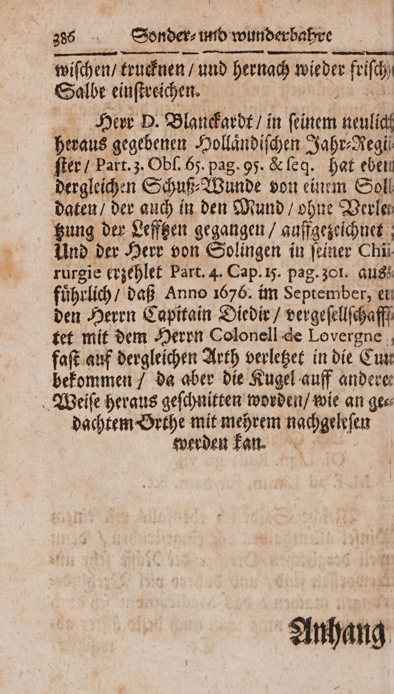 wiſchen / trucknen / und hernach wieder friſch Salbe einſtreichen. * Herr D. Blanckardt / in feinem neulich heraus gegebenen Hollaͤndiſchen Jahr⸗Regi⸗ ſter / Part. 3. Obſ. 65. pag. 95. &amp; ſeq. hat eben dergleichen Schuß⸗Wunde von einem Soll daten / der auch in den Mund / ohne Verle⸗ Kung der Lefftzen gegangen / auffgezeichnet Und der Herr von Solingen in feiner Chi rurgie crzehlet Part. 4. Cap. ij. pag. 301. aus} fuͤhrlich / daß Anno 1676. im September, en den Herrn Capitain Diedir / vergeſellſchafff tet mit dem Herrn Colonell de Lovergne ., faſt auf dergleichen Arth verletzet in die Cun bekommen / da aber die Kugel auff anderer Wieiſe heraus geſchnitten worden / wie an ges dachtem Orthe mit mehrem nachgeleſen werden kan. Anhang —