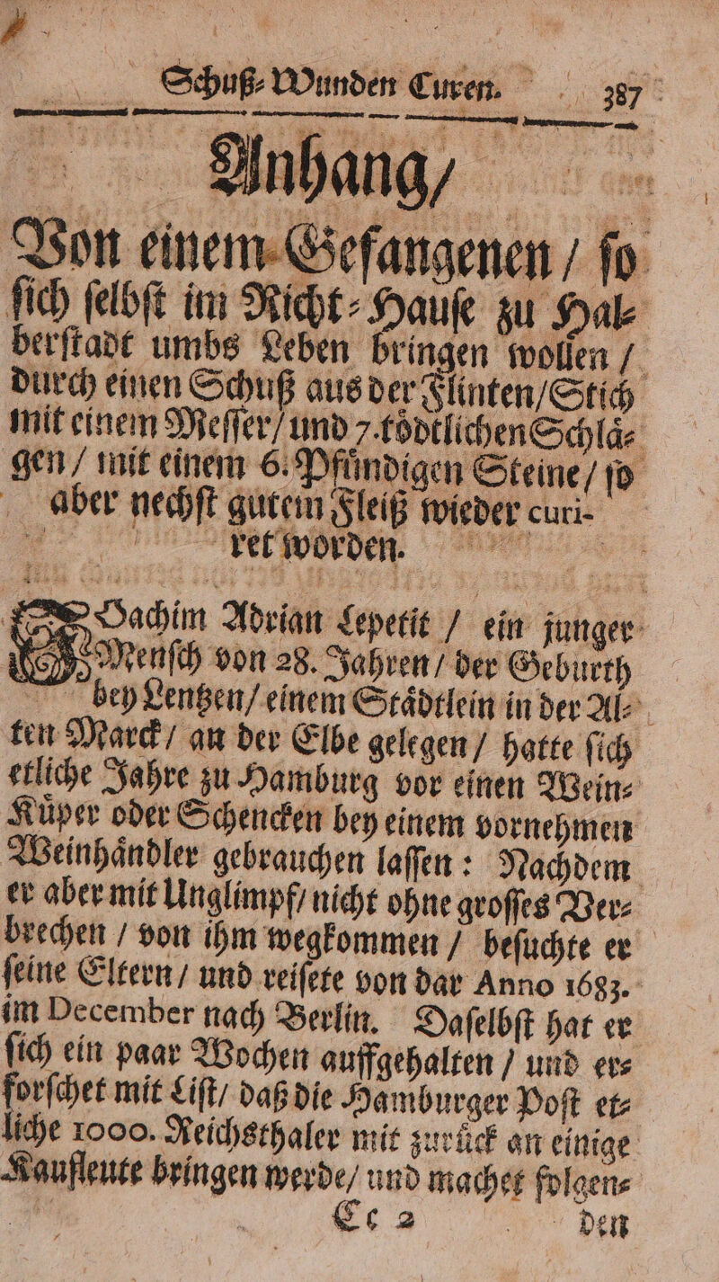 Anhang Von einem Gefangenen / fo ſich ſelbſt in Richt⸗Hauſe zu Hal⸗ berſtadt umbs Leben bringen wolſen / durch einen Schuß aus der Flinten / Stich mit einem Meſſer / und kodtlichen Schlaͤ⸗ gen / mit einem 6. P Undigen Ste ine / ſo aber nechſt gutem Fleiß wieder curi- der worden achim Adrian Lepetit / ein junger 5 Menſch von 28. Jahren ber Geburth bey Lentzen / einem Staͤdtlein in der Al⸗ ten Marck / an der Elbe gelegen / hatte ſich etliche Jahre zu Hamburg vor einen Wein⸗ Küper oder Schencken bey einem vornehmen Weinhaͤndler gebrauchen laſſen: Nachdem er aber mit Unglimpf / nicht ohne groſſes Ver⸗ brechen / von ihm wegkommen / beſuchte er ſeine Eltern / und reiſete von dar Anno 1683. im December nach Berlin. Daſelbſt hat er ſich ein paar Wochen auffgehalten / und er⸗ * Liſt / daß die Hamburger Doft et⸗ liche 1000. Reichsthaler mit zurück an einige Kaufleute bringen werde / und machet folgen⸗ Bi Ce 2 den