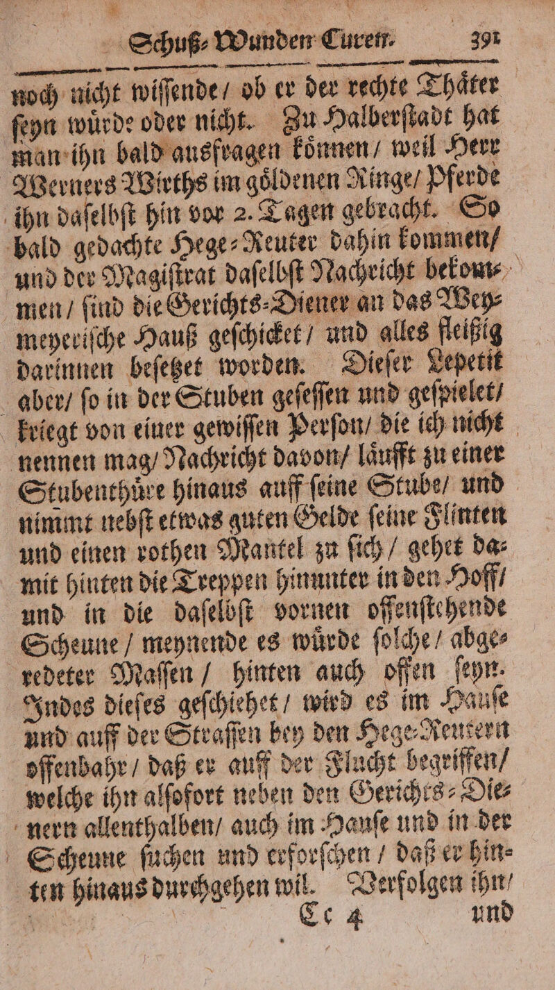 Schuß⸗ Wunden Curen. 391 noch nicht wiſſende / ob er der rechte Thaͤter ſeyn wuͤrde oder nicht. Zu Halberſtadt hat man ihn bald ausfragen koͤnnen / weil Herr Werners Wirths im goͤldenen Ringe / Pferde ihn daſelbſt hin vor 2. Tagen gebracht. So bald gedachte Hege⸗Reuter dahin kommen / und der Magiſtrat daſelbſt Nachricht bekom⸗ men / find die Gerichts⸗Diener an das Wey⸗ meyeriſche Hauß geſchicket / und alles fleißig darinnen beſetzet worden. Dieſer Lepetit aber / fo in der Stuben geſeſſen und geſpielet / kriegt von einer gewiſſen Perſon / die ich nicht nennen mag / Nachricht davon / laͤufft zu einer Stubenthüuͤre hinaus auff feine Stube, und nimmt nebſt etwas guten Gelde feine Flinten und einen rothen Mantel zu ſich / gehet da⸗ mit hinten die Treppen hinunter in den Hoff / und in die daſelbſt vornen offenflchende Scheune / meynende es wuͤrde ſolche / abge⸗ redeter Maſſen / hinten auch offen ſeyn. Indes dieſes geſchlehet / wird es im Hauſe und auff der Straſſen bey den Hege⸗Reutern offenbahr / daß er auff der Flucht begriffen / welche ihn alſofort neben den Gerichts⸗Die⸗ nern allenthalben / auch im Hauſe und in der Scheune ſuchen und erforſchen / daß er hin⸗ ten hinaus durchgehen wil. Verfolgen ihn / 8 Ce 4 und