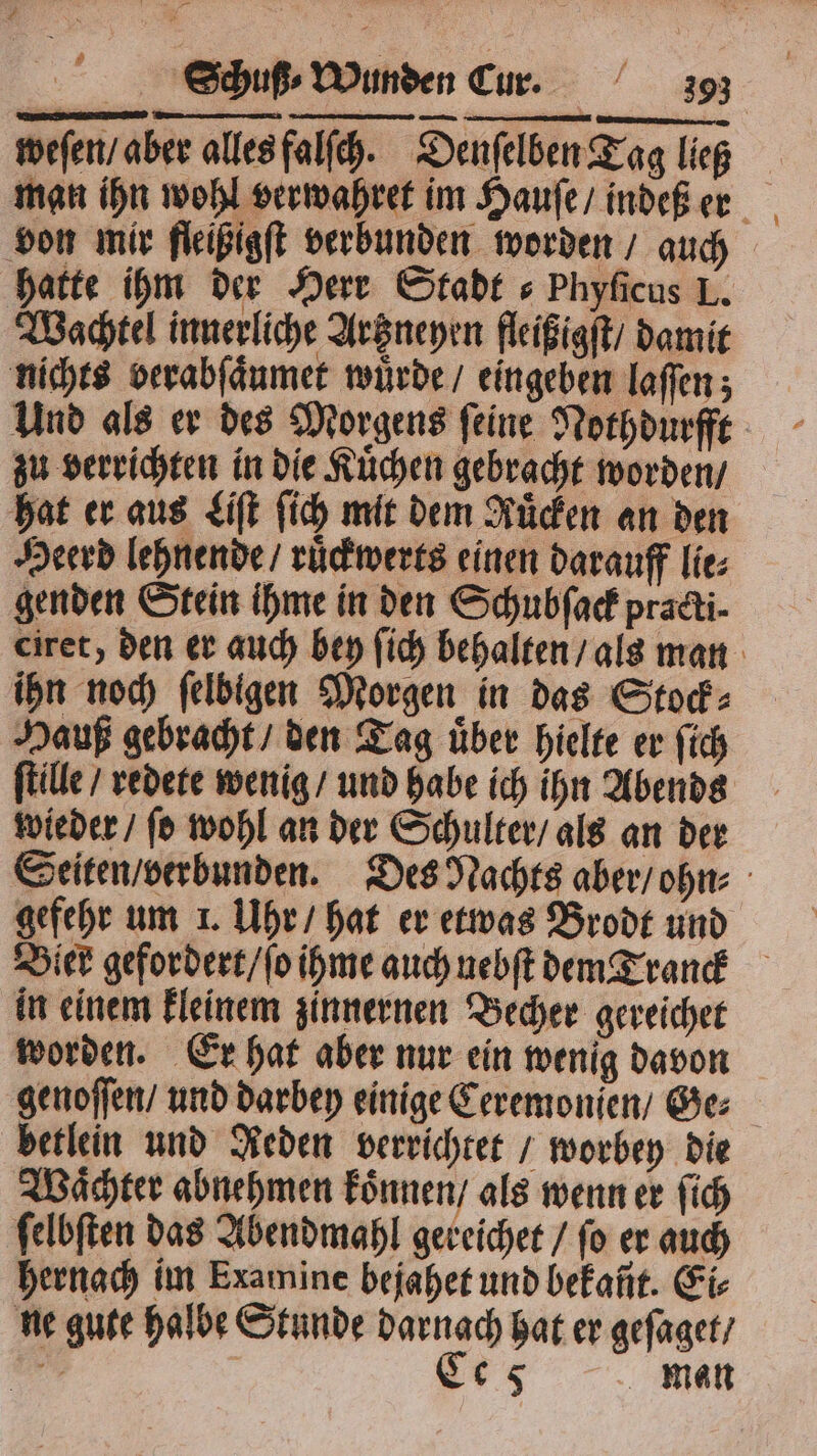 weſen / aber alles falſch. Denſelben Tag lieg man ihn wohl verwahret im Hauſe / indeß er von mir fleißigſt verbunden worden / auch hatte ihm der Herr Stadt s Phyficus L. Wachtel innerliche Artzneyen fleißigſt / damit nichts verabſaͤumet würde / eingeben laſſen; Und als er des Morgens ſeine Nothdurfft zu verrichten in die Kuͤchen gebracht worden / hat er aus Liſt ſich mit dem Ruͤcken an den Heerd lehnende / ruͤckwerts einen darauff lie⸗ genden Stein ihme in den Schubſack pradti- ciret, den er auch bey ſich behalten / als man ihn noch ſelbigen Morgen in das Stock⸗ Hauß gebracht / den Tag uͤber hielte er ſich ſtille / redete wenig / und habe ich ihn Abends wieder / ſo wohl an der Schulter / als an der Seiten / verbunden. Des Nachts aber / ohn⸗ gefehr um 1. Uhr / hat er etwas Brodt und Bier gefordert / ſo ihme auch nebſt dem Tranck in einem kleinem zinnernen Becher gereichet worden. Er hat aber nur ein wenig davon genoſſen / und darbey einige Ceremonjen / Ge: betlein und Reden verrichtet / worbey die Waͤchter abnehmen koͤnnen / als wenn er ſich ſelbſten das Abendmahl gereichet / ſo er auch hernach im Examine bejahet und bekañt. Eis ne gute halbe Stunde darnach hat er geſaget / u Ce 5 man