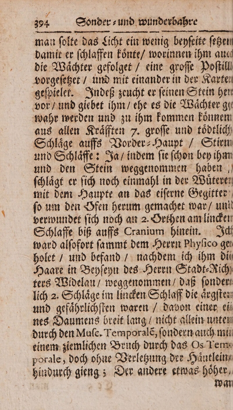 man ſolte das Licht ein wenig beyſeite ſetzen damit er ſchlaffen koͤnte / worinnen ihm aue die Wächter gefolget / eine groſſe Poſtill vorgeſetzet / und mit einander in der Karten geſpielet. Indeß zeucht er feinen Stein hen vor / und giebet ihm / ehe es die Waͤchter gi wahr werden und zu ihm kommen koͤnnem aus allen Kraͤfften 7. groſſe und toͤdtlich Schläge aufs Border: Haupt / Stirm und Schlaͤffe: Ja / indem fie ſchon bey ihm und den Stein weggenommen haben ſchlaͤgt er ſich noch einmahl in der Wüteren mit dem Haupte an das eiſerne Gegitter fo um den Öfen herum gemachet war / uni verwundet ſich noch an 2. Orthen am lincken Schlaffe biß auffs Cranium hinein. Ich ward alſofort ſammt dem Herrn Phylico geı holet / und befand / nachdem ich ihm Din Haare in Beyſeyn des Herrn Stadt⸗KRich) ters Widelau / weggenommen / daß ſonder lich 2. Schläge im lincken Schlaff die aͤrgſte: und gefaͤhrlichſten waren / davon einer el nes Daumens breit lang / nicht allein unten durch den Mulc. Temporalẽ, ſondern auch mi einem ziemlichen Bruch durch das Os Tem: porale, doch ohne Verletzung dee Haͤutlein / hindurch gieng; Der andere etwas hoͤher, a | wan