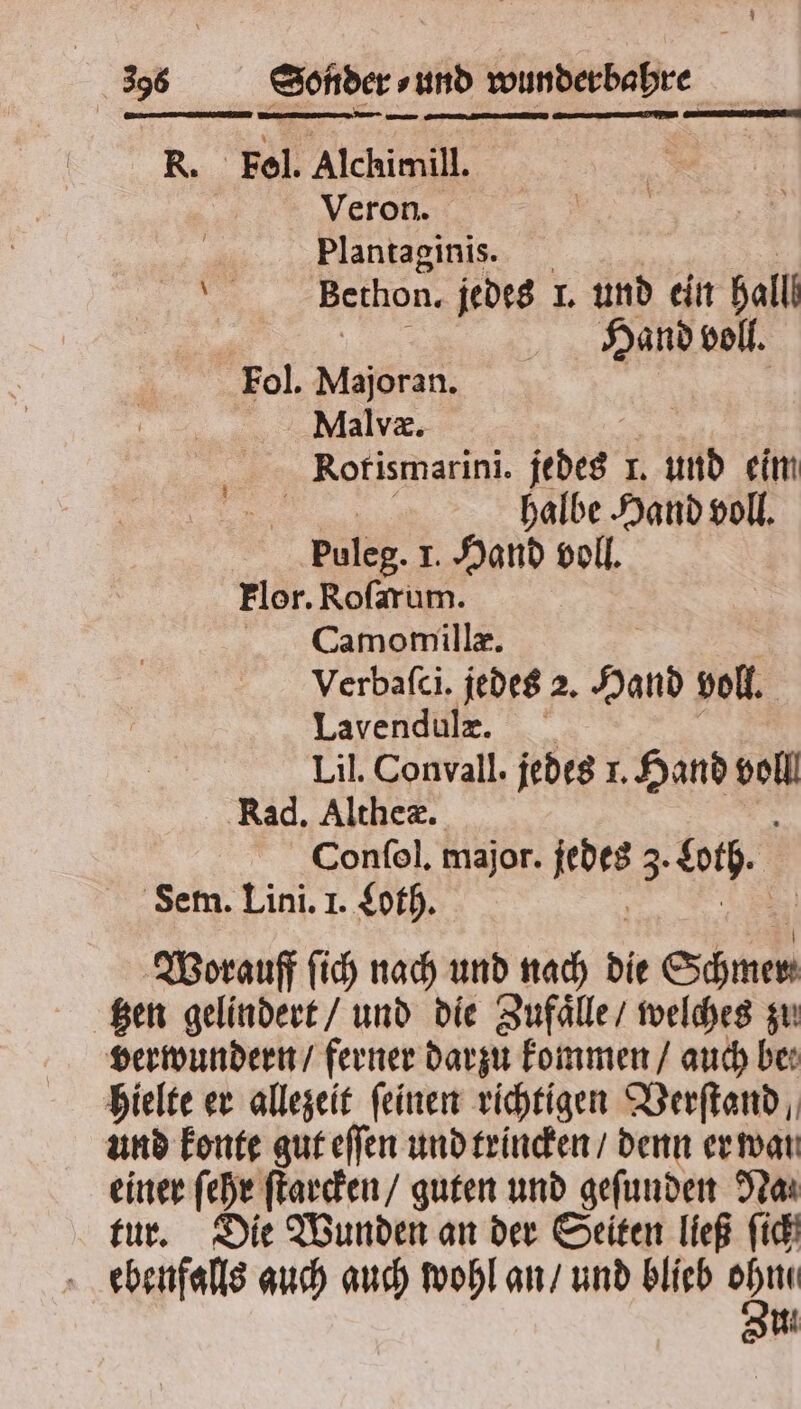 R. Fol. Alchimill. Veron. Plantaginis. 1 Bethon. jedes 1. und ein hall Hand voll. Fol. Majoran. Malvæ. Rorismarini. jedes I. und eim halbe Hand voll. puleg. I. Hand voll. Flor. Roſarum. Camomillæ. | Verbaſci. jedes 2. Hand voll. Lavendule. Lil. Convall. jedes I. Hand N Rad. Altheæ. Conſol. major. i 3. och. Sem. Lini. I. Loth. Worauff ſich nach und nach die Schmer ‚gen gelindert / und die Zufaͤlle / welches zu verwundern / ferner darzu kommen / auch be: hielte er allezeit feiner richtigen Verſtand, und konte gut eſſen und trincken / denn er war einer ſehr ſtarcken / guten und gefunden Na⸗ tur. Die Wunden an der Seiten ließ fi ebenfalls auch auch wohl an / und blieb = Mi