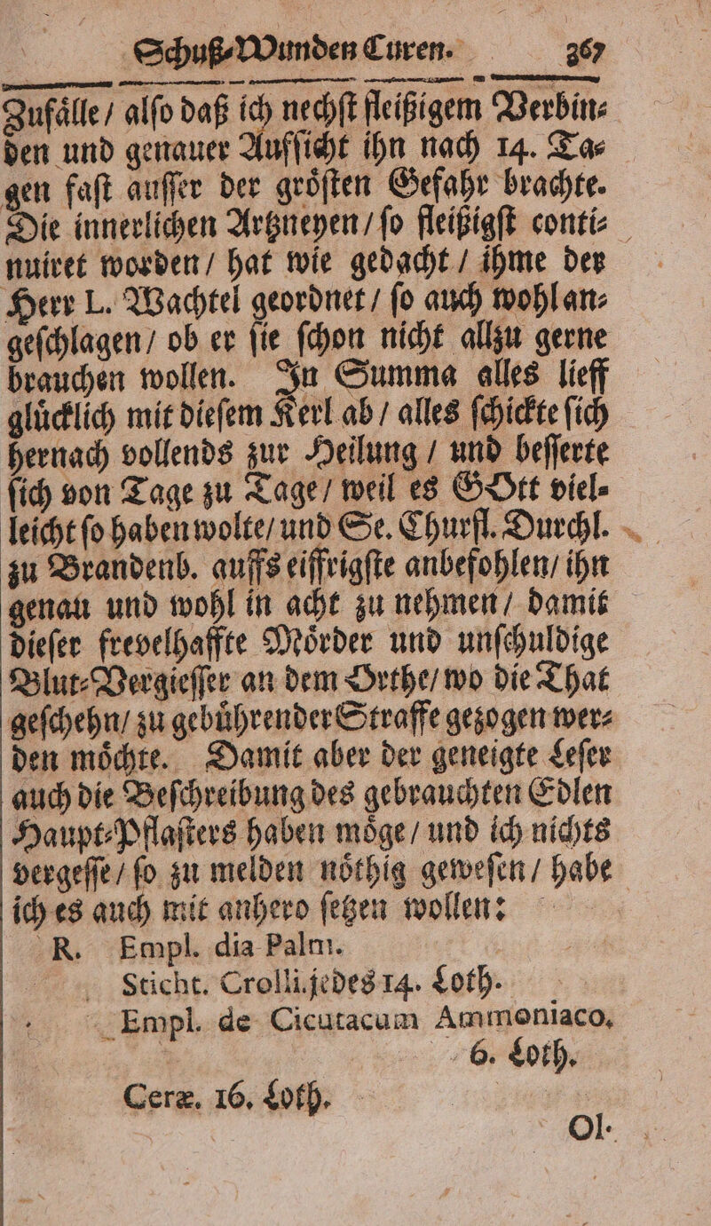 gen faſt auſſer der groͤſten Gefahr brachte. nuiret worden / hat wie gedacht / ihme der Herr I. Wachtel geordnet / fo auch wohl an⸗ geſchlagen / ob er ſie ſchon nicht allzu gerne brauchen wollen. In Summa alles lieff gluͤcklich mit dieſem Kerl ab / alles ſchickte ſich hernach vollends zur Heilung / und beſſerte ſich von Tage zu Tage / weil es GStt viel⸗ zu Brandenb. aufs eiffrigſte anbefohlen / ihn genau und wohl in acht zu nehmen / damit dieſer frevelhaffte Moͤrder und unſchuldige Blut⸗Vergieſſer an dem Brthe / wo die That geſchehn / zu gebuͤhrender Straffe gezogen wer⸗ den moͤchte. Damit aber der geneigte Leſer auch die Beſchreibung des gebrauchten Edlen Haupt⸗Pflaſters haben moͤge / und ich nichts vergeſſe / fo. zu melden noͤthig geweſen / habe ich es auch mit anhero ſetzen wollen: R. Empl. dia Palm. Empl. de Cicutacum Ammoniaco. a 6. Loth. Ceræ. 16. Loth. | #