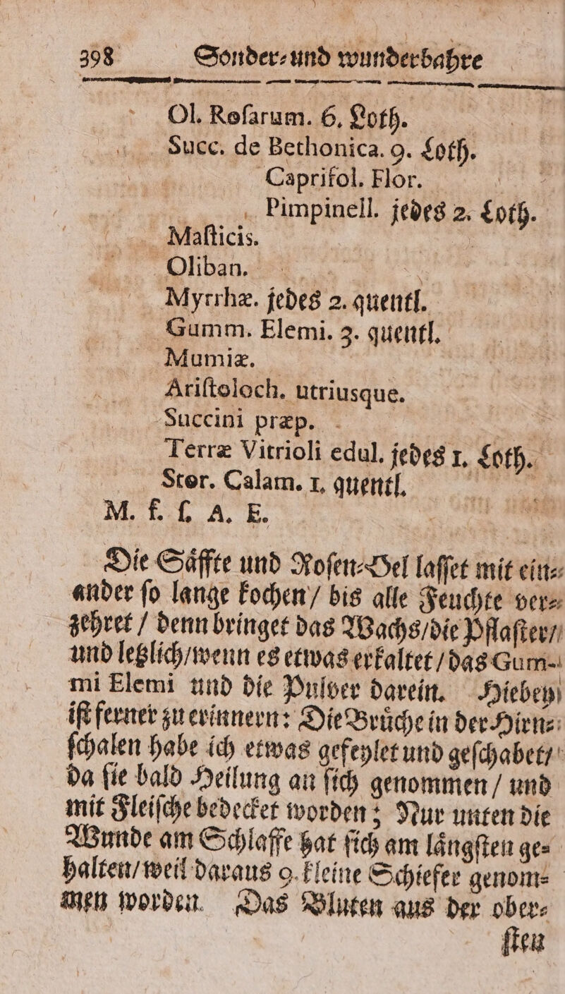 J 398 Sonder⸗ und wunder bahre Ol. Rofarum. 6. Loth. Suec. de Bethonica. 9. Loth. Caprifol. Flor. 5 Dimpinell. jedes 2. Loth. Ml.aſticis. | N LE &gt; Myrrhæ. jedes 2. quentl. Gumm. Elemi. 3. quentl. Mumiæ. Alriſtoloch. utriusque. Bauccini præp. | Re: Terræ Vitrioli edul. jedes 1. Loth. Stor. Calam. I. nen, M. f. ſ. A. E. e Die Säffte und Roſen⸗ Oel laſſet mit ein⸗ ander ſo lange kochen / bis alle Feuchte ver⸗ zehret / denn bringet das Wachs / die Pflaſter / und letzlich / wenn es etwas erkaltet / das Gum⸗ mi Flemi und die Pulver darein. Hiebey iſt ferner zu erinnern: Die Bruͤche in der Hirn⸗ ſchalen habe ich etwas gefeylet und geſchabet / da ſie bald Heilung an ſich genommen / und mit Fleiſche bedecket worden; Nur unten die Wunde am Schlaffe hat ſich am laͤngſten ge⸗ halten / weil daraus 9 kleine Schiefer genom⸗ men worden. Das Bluten aus der 9 er⸗ ten