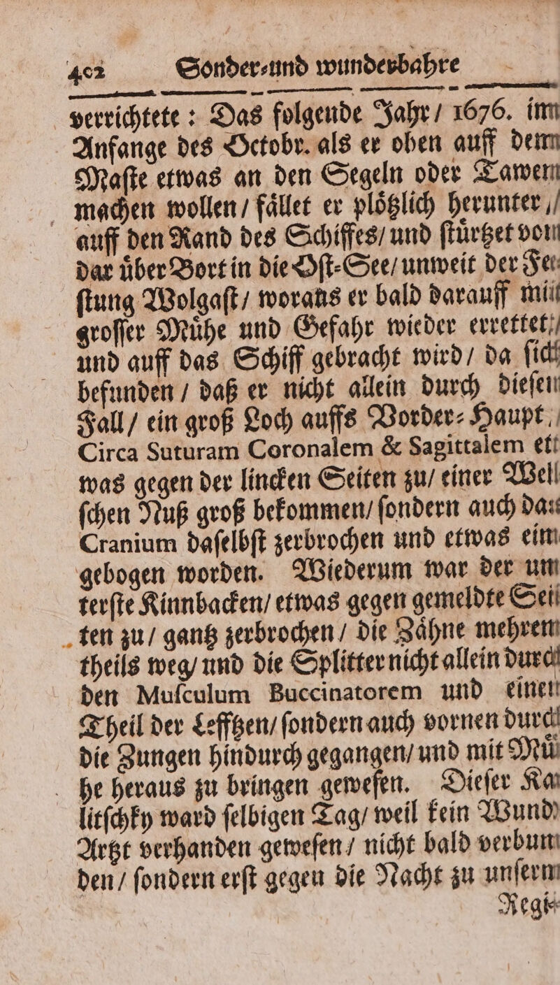 verrichtete: Das folgende Jahr / 1676. im Anfange des Octobr. als er oben auff dem Maſte etwas an den Segeln oder Tawen machen wollen / fället er plöglich herunter, auff den Rand des Schiffes / und ſtuͤrtzet von dar über Bort in die Oſt⸗See / unweit der Fe ſtung Wolgaſt / woraus er bald darauff mii groſſer Mühe und Gefahr wieder errettet, und auff das Schiff gebracht wird / da ſich befunden / daß er nicht allein durch dieſen Fall / ein groß Loch auffs Vorder⸗Haupt Circa Suturam Coronalem &amp; Sagittalem ett was gegen der lincken Seiten zu / einer Wel! ſchen Nuß groß bekommen / ſondern auch dan Cranium daſelbſt zerbrochen und etwas eim gebogen worden. Wiederum war der um terſte Kinnbacken / etwas gegen gemeldte Sei ten zu / gantz zerbrochen / die Zaͤhne mehren theils weg / und die Splitter nicht allein durch den Mufculum Buccinatorem und einen Theil der Lefftzen / fondern auch vornen durch die Zungen hindurch gegangen / und mit Muͤ he heraus zu bringen geweſen. Dieſer Ra litſchky ward ſelbigen Tag / weil kein Wund Artzt verhanden geweſen / nicht bald verbun den / ſondern erſt gegen die Nacht zu unferm Regi⸗