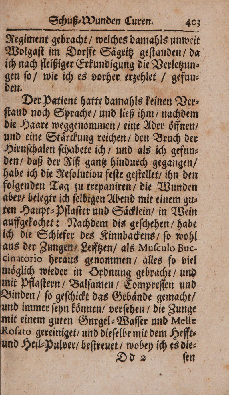 — ——— —— ¶ C ——— den. e ER Der Patient hatte damahls keinen Ver⸗ ſtand noch Sprache / und ließ ihm / nachdem die Haare weggenommen / eine Ader oͤffnen / und eine Staͤrckung reichen / den Bruch der Hiruſchalen ſchabete ich / und als ich gefun⸗ den / daß der Riß gantz hindurch gegangen / habe ich die Neſolutiou feſte geſtellet / ihn den folgenden Tag zu trepaniren / die Wunden aber / belegte ich ſelbigen Abend mit einem gu⸗ ten Haupt⸗Pflaſter und Saͤcklein / in Wein auffgekochet: Nachdem dis geſchehen / habe ich die Schiefer des Kinnbackens / ſo wohl aus der Zungen / Lefftzen / als Mufculo Buc- cinatorio heraus genommen / alles ſo viel moͤglich wieder in Ordnung gebracht / und mit Pflaſtern / Balſamen / Compreſſen und Binden / ſo geſchickt das Gebaͤnde gemacht / und immer ſeyn koͤnnen / verſehen / die Zunge mit einem guten Gurgel⸗Waſſer und Melle Rofato gereiniget / und dieſelbe mit dem Hefft⸗ und Heil⸗Pulder / beſtreuet / wobey ich es die⸗ | „ ſen