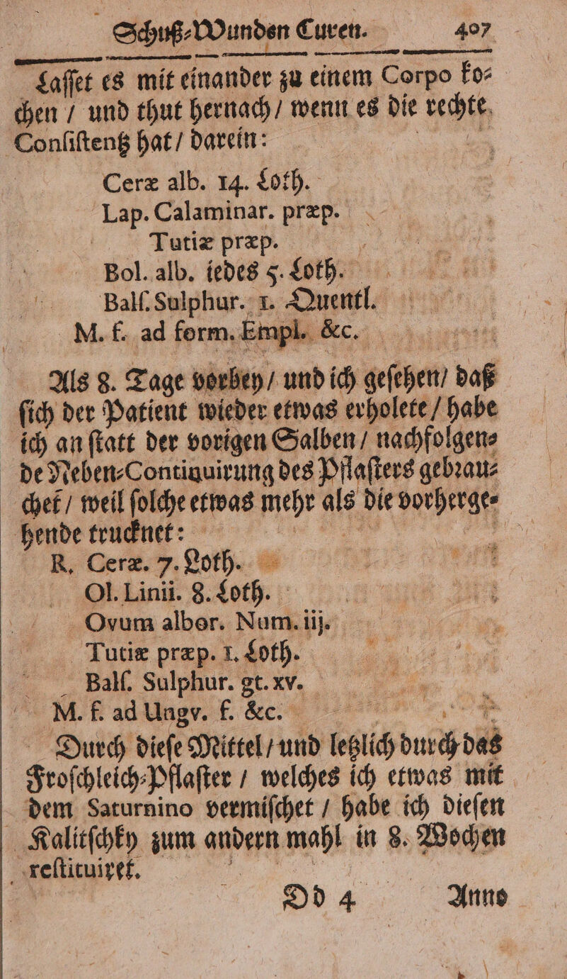 Laſſet es mit einander zu einem Corpo ko⸗ chen / und thut hernach / wenn es die rechte Conliſtentz hat / darein: 5 Ceræ alb. 14. Loth. Lap. Calaminar. præp. Tutiæx præp. N Bol. alb. iedes 5. Lot. Ball. Sulphur. 1. Quentl. M. f. ad form. E Npl. &amp;c. Als 8. Tage vorbey / und ich geſehen / daß ſich der Patient wieder etwas erholete / habe ich an ſtatt der vorigen Salben / nachfolgen⸗ de Neben⸗Contiuuirung des Pflaſters gebꝛau⸗ chef / weil ſolche etwas mehr als die vorherge⸗ hende trucknet: , . Dera.y. Loth. N Ol. Linii. 8. Loth. 1 Ovum alber. Num. iij. Tutiæ præp. I. Loth. r VVTTTTTTTTTT Diurch dieſe Mittel / und letzlich durch das Froſchleich⸗Pflaſter / welches ich etwas mit dem Saturnino vermiſchet / habe ich dieſen Kalitſchky zum andern mahl in 8. Wochen Dd 4 Anno „ reſtituiret. . \