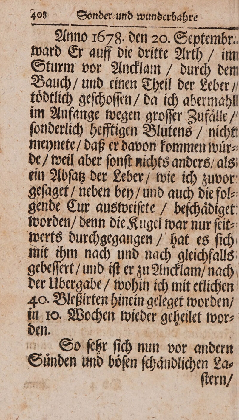 Anno 1678. den 20. Septembr. ward Er auff die dritte Arth / im Sturm vor Ancklam / durch dem Bauch / und einen Theil der Leber / koͤdtlich geſchoſſen / da ich abermahll im Anfange wegen groſſer Zufaͤlle / ſonderlich heftigen Blutens / nicht meynete / daß er davon kommen wuͤr⸗ de / weil aber ſonſt nichts anders / als ein Abſatz der Leber / wie ich zuvor geſaget / neben bey / und auch die fol⸗ gende Eur aus weiſete / beſchaͤdiget worden / denn die Kugel war nur ſeit⸗ werts durchgegangen / hat es ſich mit ihm nach und nach gleichfalls gebeſſert / und iſt er zu Ancklam / nach der Ubergabe / wohin ich mit etlichen 40. Bleßirten hinein geleget worden / Y 10. Wochen wieder geheilet wor⸗ den. ? So ſehr ſich nun vor andern ern