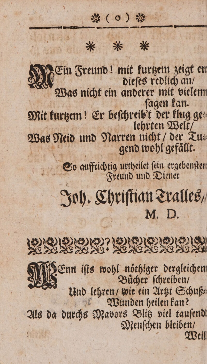 lo) * * * K Ein Freund! mit kurtzem zeigt en 1 dieſes 7905 an / | Was nicht ein anderer mit — 5 agen Mit kurtzem! Er beſchreie der ig ge: lehrten Welt / Was Neid und Narren nicht / der Tu⸗ gend wohl gefaͤllt. es auffrichtig urtheilet fein ergebenſter Freund und Diener Sof, Ehriftian duales 9 iR Een 695 not, nächte N Wunden heilen kan? Buͤcher ſchreiben / Als da durchs Mavors Blitz viel tauſend und lehren wie ein Artzt Schuß⸗ Meuſchen bleiben! Weil