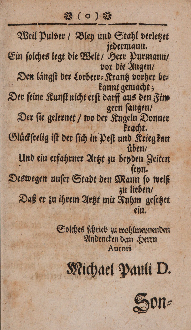 2600 Wei pulder / Bley 1 e verletzet dermann. | Ein ſolches legt die Welt / Sen Purmann / | vor die Augen / Den laͤngſt der Lorbeer⸗Krantz vorher be⸗ kannt gemacht; Der ſeine Kunſt nicht erſt darff aus den Fim zern ſaugen / Der ſie gelernet / wo der 4 a Gluͤckſeelig iſt der ſch! in Peſt um Ki Fan Und ein erfahenee Artzt zu beyden Zeiten ehn. Oesvegen unſer Stadt den Mann ſo weiß zu lieben / Daß er zu ihrem Artzt mit Sup ehrt Sig ſchricb zu wohlmeynenden 1 Andencken dem Herrn Autori iche Pauli D. Son⸗