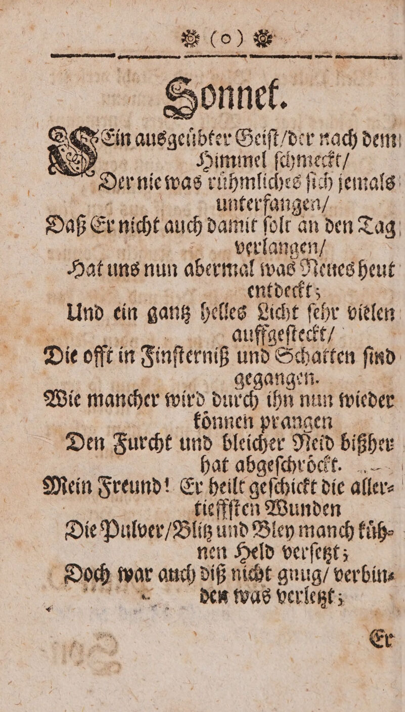 2 (% * c ZELLE URAN Sonnet. Ein ausgeübter Geiſt / der nach dem Rey Himmel ſchmeckt / Der nie was ruͤhmliches ſich jemals unterfangen / ; Daß Er nicht auch damit ſolt an den Tag | a verlangen / Hat uns nun abermal was 9 Neues heut entdeckt; Und ein gantz helles Licht ſehr vielen | auffgeſteckt / f Die offt in Finſterniß und Schatten ſind gegangen. Wie mancher wird durch ihn nun wieder koͤnnen prangen Den Furcht und bleicher Neid bißher hat abgeſchroͤckt. Mein Freund! Er heilt geſchickt die aller⸗ tieffſten Wunden Die Pulver / Blitz und Bley manch kuͤh⸗ nen Held verſetzt; - I war 40 diß nicht guug / verbin⸗ den was verletzt; Er