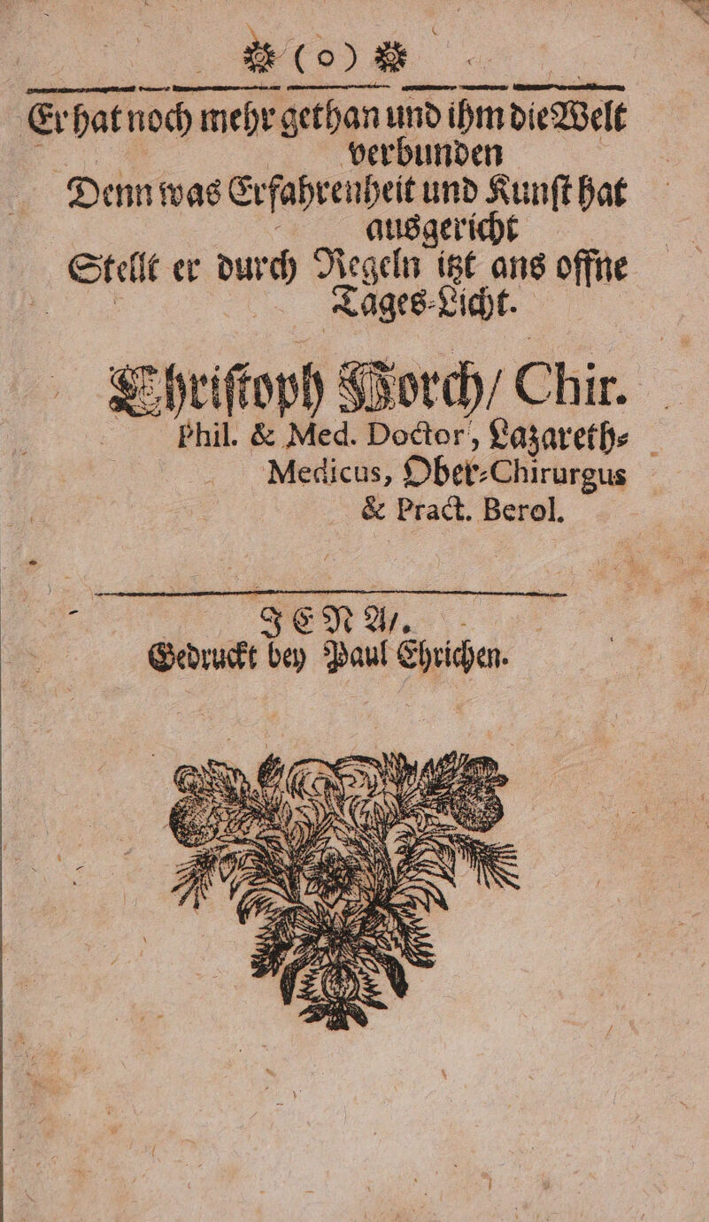 Er Erhat noch Fr h mehr gethan und nd ihm dle elt verbunden Denn was Erfahrenheit und Kunſt hat ausgericht Stellt er N Regeln itzt ans offne Tages Licht. ; hriſtoph PVorch / Chir. Phil. &amp; Med. Doctor, Lazareth⸗ Medicus, Ober⸗ -Chirurgus &amp; Pract. Berol. e Gedruckt bey Paul Ehrichen.