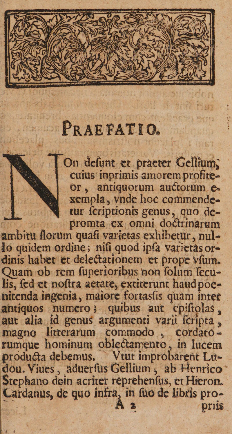 .On defunt. et. praeter Gellium; - | cuius inprimis amorem profite- Or, antiquorum auctorum. e« xempla, vnde hoc commende- oo00Np tur feriptionrs genus, quo de- 7 5 premta ex omni doCtrinàrum ambitu florum quafi varietas exhibetur , nul- 1o quidem ordine; nifi quod ipfa varietásor- dinis habet ét delectationem et prope vfum. Quam ob rem füperioribus non folum fecu- lis, fed et noftra aetate, extiterunt haudpoe- nitenda ingenia, maiore fortasíis quam intet antiquos numero; quibus aut cpiftolas, aut alia id genus argumenti varii Ícriptà , magno litterarum commodo , | Cordato- rumque hominum oble&amp;tamento, in lucem produ&amp;a debemus, ^ Vtut improbarent Lo- dou. Viues, aduerfüs Gellium , ab Henrico Stephano dein acriter reprehenfüs, er Hieron. Cardanus, de quo infra, in fuo de libris pro- a À a pris Li