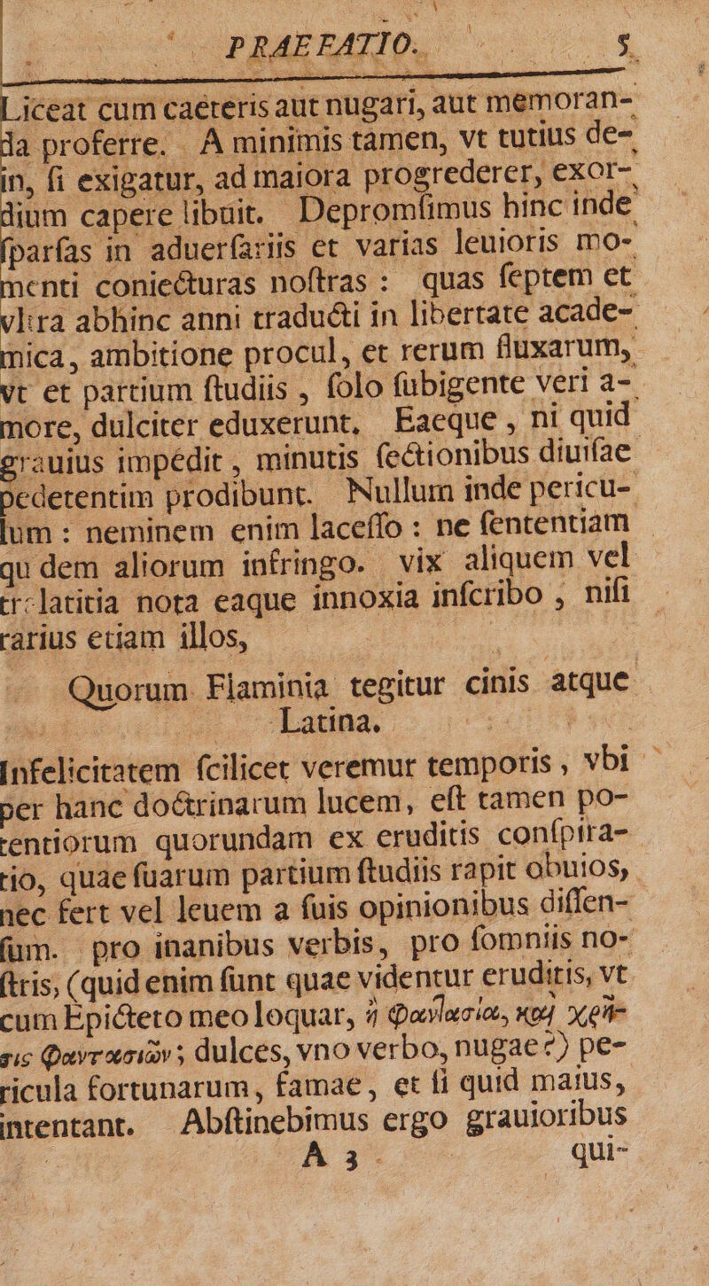 ceat cum caeteris aut nugari, aut memoran- a proferre. . À minimis tamen, vt tutius de- n, fi exigatur, ad maiora progrederer, exor- lium capere libuit. Depromfimus hinc inde parfas in adueríaris et varias leuioris mo- enti coniecturas noftras : quas feptem et lira abhinc anni tradudti in libertate acade- mica , ambitione procul, et rerum fluxarum, vt et partium ftudiis , folo fübigente veri a- more, dulciter eduxerunt, Eaeque, ni quid Tauius impédit , minutis (e&amp;ionibus diuifae- Dedetentim prodibunt. Nullum inde pericu- lum : neminem enim laceffo : ne (ententiam qu dem aliorum iníringo. vix aliquem vel tr:latitia nota eaque innoxia infcribo , nifi rarius eciam illos, | Quorum. Flaminia tegitur cinis atque d s. Lana. LOL TR qe Infelicitatem fcilicet veremur temporis , vbi - per hanc do&amp;trinarum lucem, eft tamen po- tentiorum quorundam ex eruditis coníptra- tjo, quae fuarum partium ftudiis rapit obutos, nec fert vel leuem a fuis opinionibus diffen- (um. pro inanibus verbis, pro fomniis no- (ris, (quid enim fünt quae videntur eruditis, vt cum Epicteto meo loquar, / Qaylacia, Kt] Xe- ris Qayrxoicv ; dulces, vno verbo, nugae?) pe- ricula fortunarum, famae, et fi quid matus, ntentant. Abftinebimus ergo grauioribus A 3^ qui-