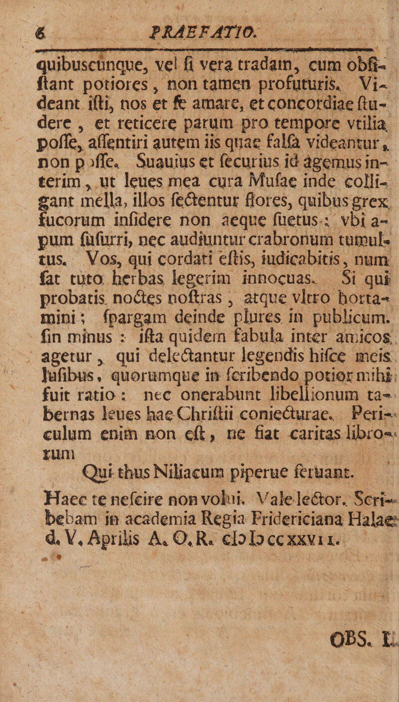 Ee c BAMERATIO: quibuscünque, vel fi vera tradam, cum obfi- ftant potiores, non tamen profuturis. Vi- deant iíli, nos et fe amare, et concordiae (tu-- dere , et reticere parum pro tempore vtilia. poffe, affentiri autem iis quae falfà videantur, non poffe, Suauius et fecurius id agemus in- terim , ut leues mea cura Mufae inde colli- eant mella, illos fe&amp;entur flores, quibus grex. fucorum infidere non aeque füetus.; vbi a- pum füfurri, nec audiuntur crabronum tuteul- tus. Vos, qui cordati eftis, iudicabitis, num. fat tuto herbas legerim innocuas. Si qui probatis. noctes noftras , atque vltro horta- mini; ípargam deinde plures in publicum. fin minus : 1fta quidem fabula inter amicos. | agetur, qui dele&amp;antur legendis hifce meis. lufibus, quorumque in feribendo potior mihi; fuit ratio: nec onerabunt lDbeliionum ta-- bernas leues hae Chriftii coniecturae. — Peri culum enim non e(t, ne fiat caritas libro rum xu d Quithus Niliacum piperue feruant. —— Haec te nefcire non volui. Valele&amp;tor. Seri bebam ie academia Regia Fridericiana Halae: d. V, Aprilis A, O,R. cloloccxxvir. —