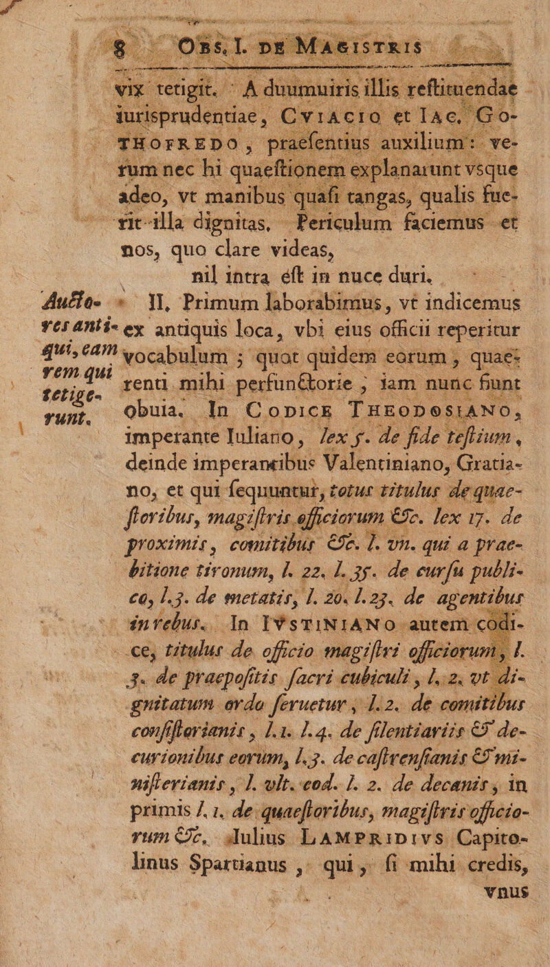E *- ideo, vt manib as, qualis MC Alla dignitas, reden. faciemus. et nos, quo clare videas, Zucfe- «Yl, Primum laborabimus, vt indicemus Y65 4AÍi- ey antiquis loca, vbi eius vM reperitur qui, eam vocabulum ; quot quidem eorum, quae: feline. renti. mihi perfn&amp;orie ; ; lam nunc bunt yupt, QObula.. dun t ODICE TxEoDOSIANO, ^' dimpetante Iuliano, Tex y. de fide teflium, deinde imperantibu: Valentiniano, Gratia- no, et qui fequuntur, tetur tztulur de quae- floribus, magzfivis afficiorum « e. lex i7. de proximis, comitibur 69e. ]. v n. qui a prae- Ditione tironum, I. 22. 1l. 3. de eurfu publi- €6, 1.3. de metatir, I. 2o. 1.23. de agent Dur - dnrebur. In IYsTINIANO autem cod E titulur de officio snagifhvi. vis d 3. de praepofttis. [aci cubiculi , 1.2. vt a gnitatum evda feruetur , 1.2. di e 77, confifterianit , 1.1. 1.4. de filentiavizs GP de- eurionibus eorum, 1.3. de ca[firenftanis € mi- nifievianir , ]. vlt. cod. 1. 2. de decanis , in primis 7, 1, de.quaefteibur, magi[lris officío- vum Cc... Julius LAMPRIDIVS. 'Capito- linus E ji qui ; fi mihi. credis, vnus