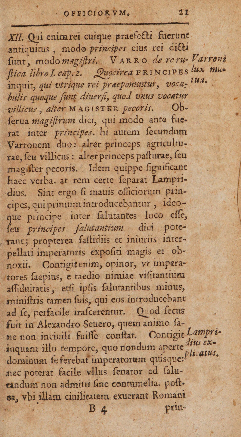 ucc enipETM, s. —— 36 XII. Qui enimrei cuique praefe&amp;i. fuerunt. antiquitus , modo przmeiper eius rei diQa — ^ funt, modomagzflri. VARRO de reru- Varroni fica libro L. eap.z. — Quocirea PRIN cipgs IX flue inquit, qu£ vtrique vei geraeponuntur, voca, I^. Bul quoque funt diucr/i, quod unus vocatur ullieur , alter M AG1STRR pecori. —|.Ob- Íferua magzfirim dici, qui modo ante fue- sat inter przmeiper. hi autem fecundum Varronem duo: alrer princeps agricultu- ae, feu villicus : alrer princeps pafturae, feu magifter pecorts. Idem quippe fignificant haec verba. at. rem certe. feparat Lampri- dius. Sint ergo fi mauis officiorum prin- cipes, qui primum introducebantur , ideo- que principe inter falutantes. loco elfe, (feu principes falutantium |. dici | pote- oxant; propterea faflidis et iniuriis. inter« | pellati imperatoris expofiti magis et. ob- noxii Contigitenim, opinor, vc impera- - /tores faepius, e taedio nimiae vifitantium affiduitatis, etfi ipfis falutantibus minus, - miniflris tamen fuis, qui eos introducebant / ad fe, perfacile irafcerentur. | Q»od fecus ' fuit in. Alexandro Senero, quem animo fa- 1 -ne non incduili fuiffe conflat. — Contigit Md /Auquam illo tempore, quo nondum aperte ^^ ie 1 plicans, dominum fe fercbat imperatorum quisque: /mec poterat facile. vllus fenator ad fíalu- ànduni non admitti fine contumelia. poft . ea, vbi illam ciuilitatem. exuerant Romam NE voy ss B r d gris