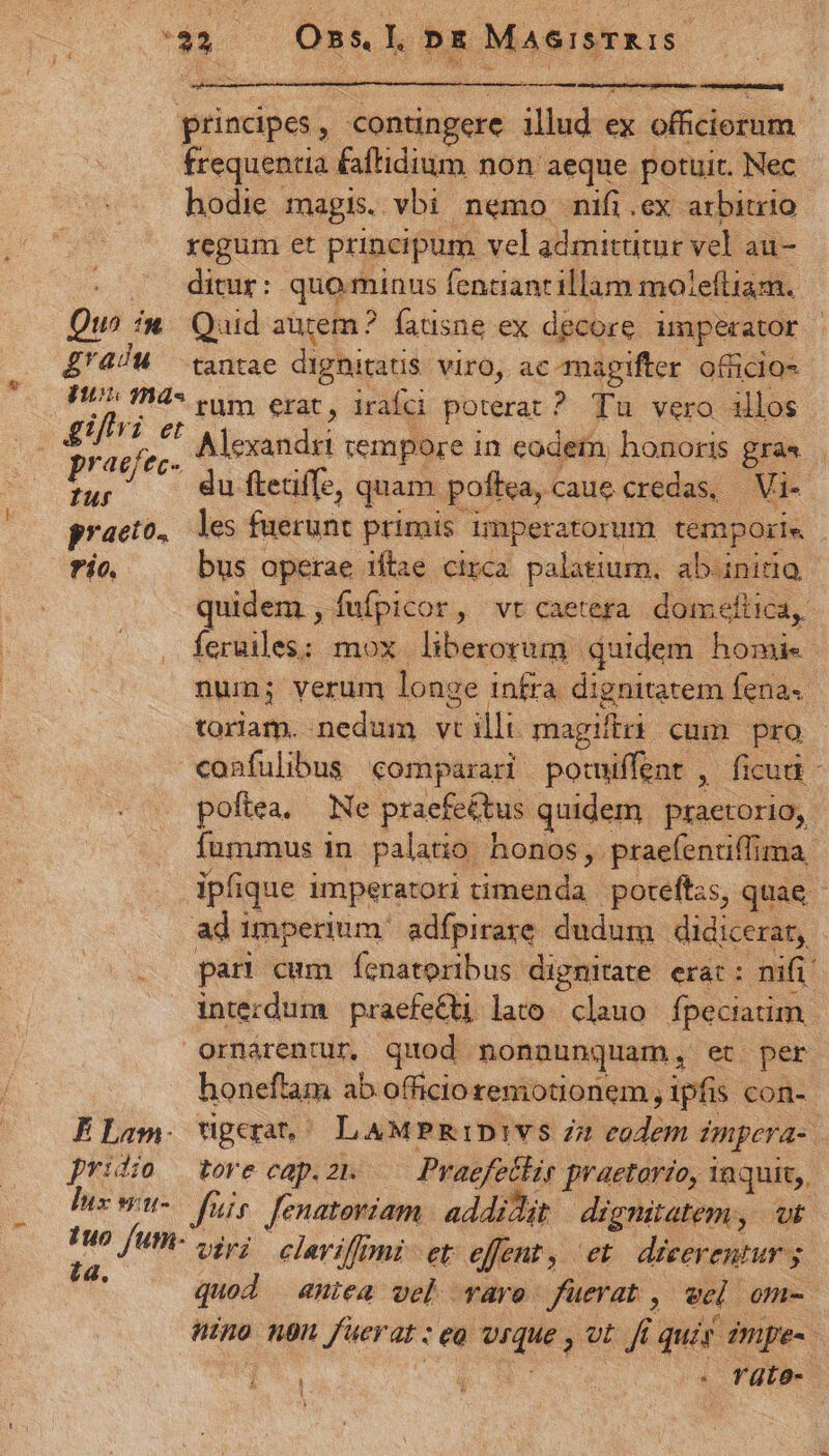 disco principes, contingere illud ex officiorum frequentia &amp;aftidium non aeque potuit. Nec hodie magis. vbi nemo nifi.ex arbitrio xegum et principum vel admittitur vel au- ditur: quo minus fenciantillam moleftiam. Qu^ iw. Quid autem? fatisne ex decore. imperator Z'4/M tantae dignitatis. viro, ac amagifter. officios Fun mas. vato epar; iráfdi poterat? Tu vero illos praefec- Alexandti empore in eodein, honoris gra« as du ftetiffe, quam. poftea, Caue credas, Vi- praeto., les fuerunt primis imperatorum temporis frío. bus operae itae circa palatium, abinido quidem , fufpicor, vt caetera doimeftica,. íceruiles; mox liberorum quidem homi. num; verum longe infra dignitatem fena toriam. nedum vtilli magiftri. cum pro confulibus comparari potuiffent , ficud - poftea, Ne praefe&amp;tus quidem praetorio, fummus in. palato. honos, prae(entiffima, ipfique imperatori timenda poreftzs, quae ad imperium: adfpirare dudum didicerat, pari cum fenatoribus dignitate erat: nifi. intezdum praefetti lato. clauo fpeciatim Ornarentur. quod nonnunquam, et per honeftam ab officio reniotionem , ipfis con- ELam. ugera | LAMPRIDIVS i2 eodem impera- | pridio tore cap.2zn —— Praefettir praetorio, inquit, lix wu- Jis. fenatoriam addidit dignitatem, vi : x fum- iy; elariffmi et effent, et dicerentur y. s quod aniea vel vare fuerat , wel om- Hino ngn fuerat : eo vrque , vt fi quis impe- [* C, . Tüte-