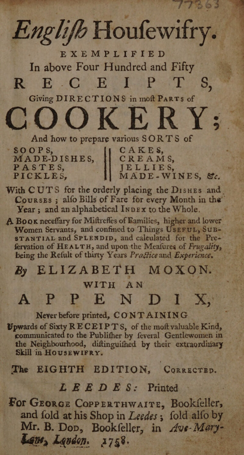 ee nary oe 2-8 eg Englifh Houlewitrya EXEMPLIFIED In above Four Hundred and Fifty ap Ga wep Apo aE ¥ Giving DIRECTIONS in moft Parts of COOKERY; And how to prepare various SORTS of -SOOPS, CAKES, MADE-DISHES, CREAMS, PASTES, JELLIES, PICKLES, MADE-WINES, &e. With CUTS for the orderly placing the Disues and_ Coursss ; alfo Bills of Fare for every Month in the” Vear ; and an alphabetical Inpex to the Whole. : A Book neceflary for Miftrefles of Ramilies, higher and lower _ Women Servants, and confined to Things Ceeitasun, STANTIAL and SPLENDID, and caleulated for the Pre- fervation of HEALTH, and upon the Meafures of Frugality, re being the Refult of thirty Years Praéficeand Experience. = By ELIZABETH MOXON. WITH AN AP PoE NDS Never before printed, CONT AINING Upwards of Sixty RECEIPTS, of the moftvaluable Kind, communicated to the Publifher by feveral Gentlewomen in the Neighbourhood, diftinguifhed by their extraordivary Skill in HouseWwiFRy. The EIGHTH EDITION, Corrscrsp. LEEODES: Printed For Grorce Coprprertuwaite, Bookéeller, _ and fold at his Shop in Leedes 5 ; fold alfo by. Ai Mr. B. Dop, Bookfeller, in dve- Maga: Laue, Lqudom, 37588 ee