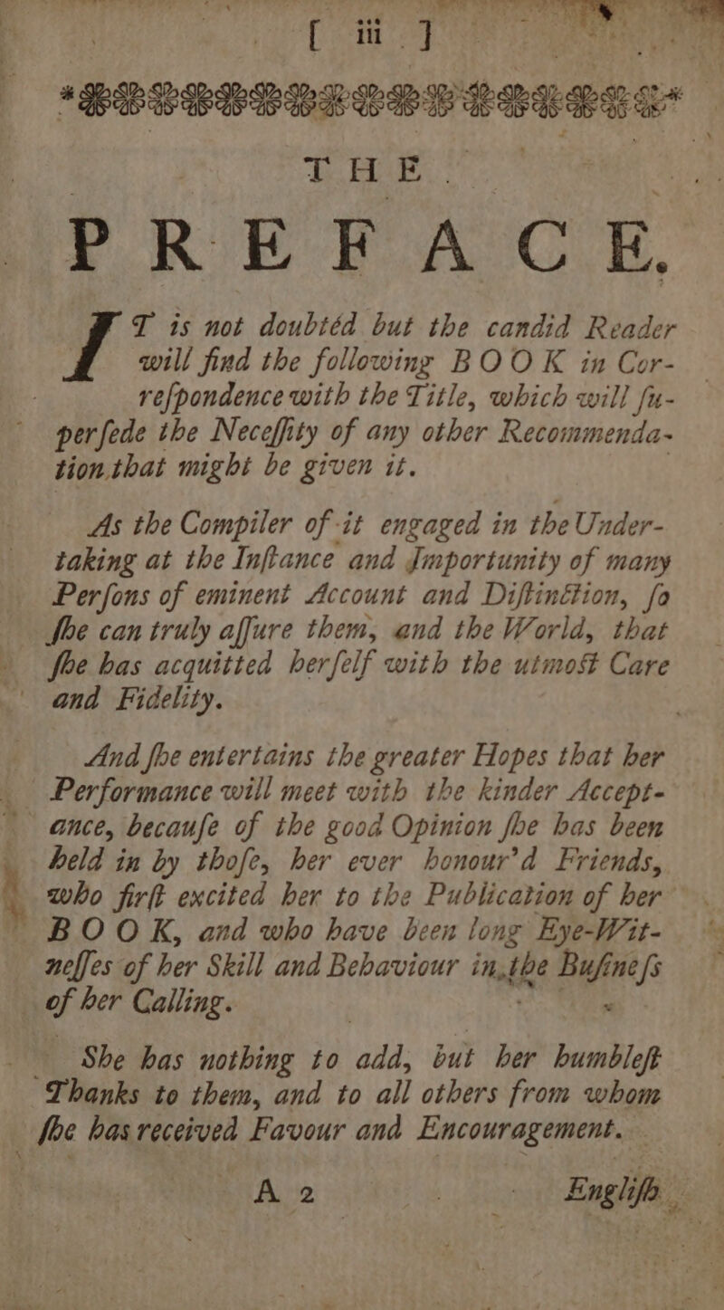 | ia ii 7 aeaih * POW Bees Wa Le se8 aenes a : THE. , T is not doubtéd but the candid Reader will find the following BOOK in Cor- refpondence with the Title, which will fu- perfede the Neceffity of any other Recommenda~ tion, that might be given it. As the Compiler of it engaged in the Under- taking at the Inftance and Jmportunity of many Perfons of eminent Account and Diftinétion, fo She can truly affure them, and the World, that fhe bas acquitted herfelf with the utmof Care - and Fidelity. And fhe entertains the greater Hopes that ber _ Performance will meet with the kinder Accept- ance, becaufe of the good Opinion fhe has been _ held in by thofe, her ever honour’d Friends, who firft excited ber to the Publication of her BOOK, and who have been long Eye-Wit- nelfes of her Skill and Behaviour in, he Be ne [s _ of her Calling. She bas nothing to abd: but ber humbleft Thanks to them, and to all others from whom foc has received Favour and Encouragement. A 20 sa Engle