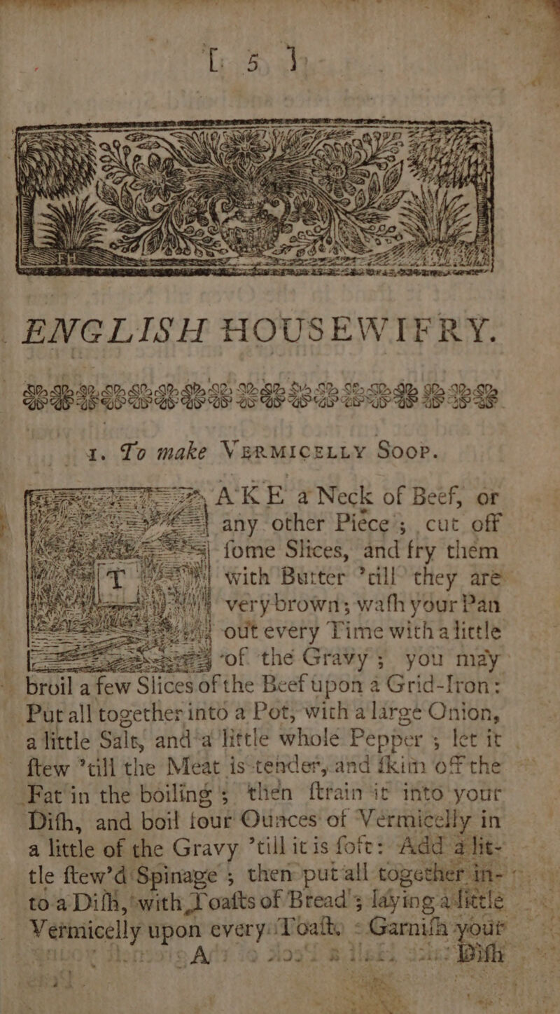 SeIB SE Sh Se SP SHEE SeSR S85 SES WB eSB 1. To make VERMICELLY Soop. A: K gE a Neck of Beef, or any other Piéce ; ; cut off | fome Slices, and fry them *y with Butter *cill’ they are wh very brown; wath your Pan Bt) out bat: Fine witha tiele Bee Se) of the Gravy; you may Te a ae Slices of the Beef upon a Grid-Iron: Put all together i into a Pot, with a large Onion, a little Salt, and‘a little whole Pepper tee ae 4 ~ ftew 7till the Meat is-tender, and fkin of the -Fat'in the boiling 5 then ftrain ic into your Difh, and boil tout! Ounces‘ of Vermicelly in a Wale ok the Gravy ’till itis fott: Add alit- tle ftew’d Spinage ; ; then putall together in 1 toa Dif, ‘with Loafts of Bread’; laying ait fe Vermicely ‘ahi rei Gafh) « scape be your ‘ AP dost Bileis a2 Fciin kt ats oh ae a OR Cee