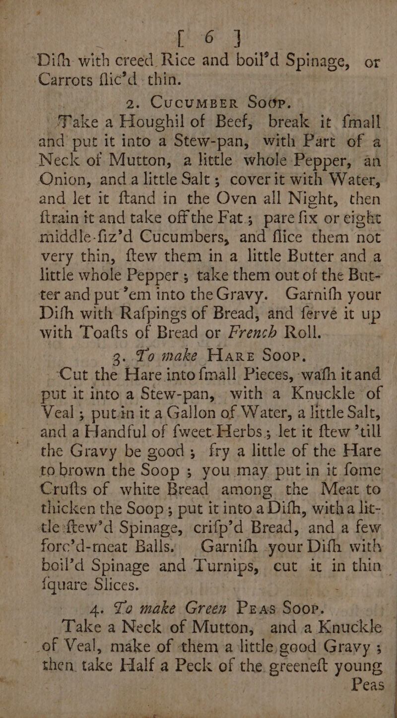 | Fay ae ‘Dihh with creed Rice and boil’d Spinage, or Carrots flic’d thin. 2. CUCUMBER Soop. ake a Houghil of Beef, break it {mall and’ put it into a Stew-pan, with Part of a Neck of Mutton, a little whole Pepper, an Onion, anda little Salt ; cover it with Water, and let it ftand in the Oven all Night, then {train it and take off the Fat. pare fix or eight middle-fiz’d Cucumbers, and flice them not very thin, ftew them in a little Butter and a little whole Pepper ; take them out of the But- ter and put “em into theGravy. Garnith your Dith with Rafpings of Bread, and fervé it up with Toafts of Bread or French Roll. 3. To make Hare Soop. ‘Cut the Hare intofmal! Pieces, wath itand put it into a Stew-pan, with a Knuckle of Veal ; putan it a Gallon of Water, a little Salt, and a Handful of {weet Herbs ; let it ftew *till the Gravy be good; fry a little of the Hare to brown the Soop ; you may put in it fome Crufts of white Bread among the Meat to thicken the Soop; put it into a Dith, with a lit-. tle :ftew’d Spinage, crifp’d Bread, and a few forc’d-meat Balls: | Garnifh -your Difh with {quare Slices. 4. Lo make Green Pras Soop. of Veal, make of them a little, good Gravy ; then. take Half a Peck of the greenett young