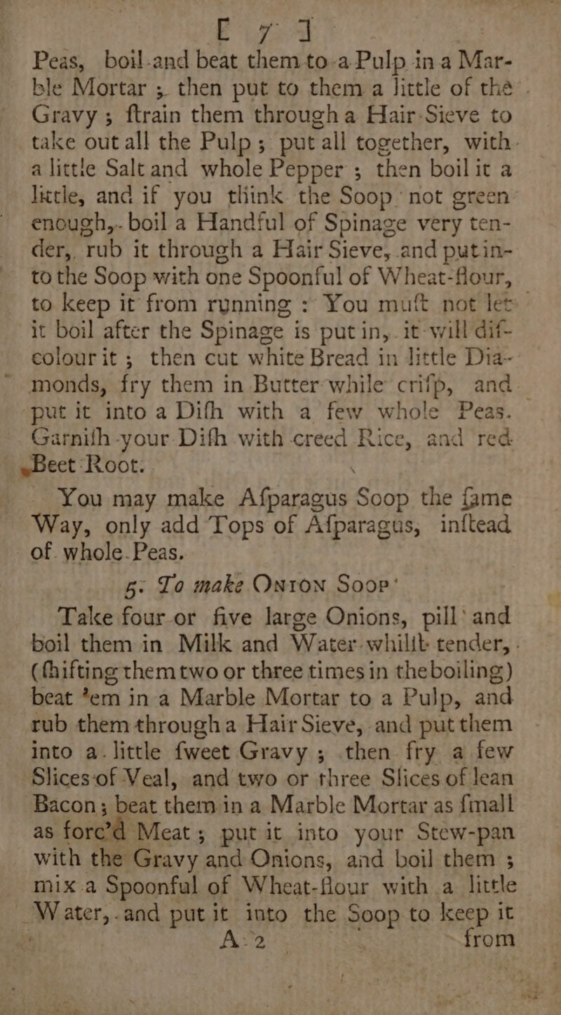 Se eas Peas, boil-and beat them to-a Pulp ina Mar- Gravy ; ftrain them througha Hair-Sieve to a littte Saltand whole Pepper ; then boilit a litle, and if you think the Soop not green enough, boil a Handful of Spinage very ten- der, rub it through a Hair Sieve, and putin- to the Soop with one Spoonful of Wheat-flour, it boil after the Spinage is put in,. it-will dif- eolourit ; then cut white Bread in little Dia~ put it into a Difh with a few whole Peas. Garnith your: Difh with creed Rice, and red. ~Beet Root: You may make Afparagus Soop the {ame Way, only add Tops of Afparagus, inftead of. whole-Peas. 5: Lo make Onron Soop’ Take four.or five large Onions, pill’ and (fhifting them two or three times in the boiling) beat *em in a Marble Mortar to a Pulp, and tub them througha Hair Sieve, and put them into a little fweet Gravy ; then fry a few Slices‘of Veal, and two or three Slices of lean Bacon; beat. them i in a Marble Mortar as {mall as ford Meat; putit into your Stew-pan with the Gravy. and Onions, and boil them ; mix a Spoonful of Wheat-flour with a little Water,.and put it into the Soop to keep it oe Peraiis . from om, tei Ps-«