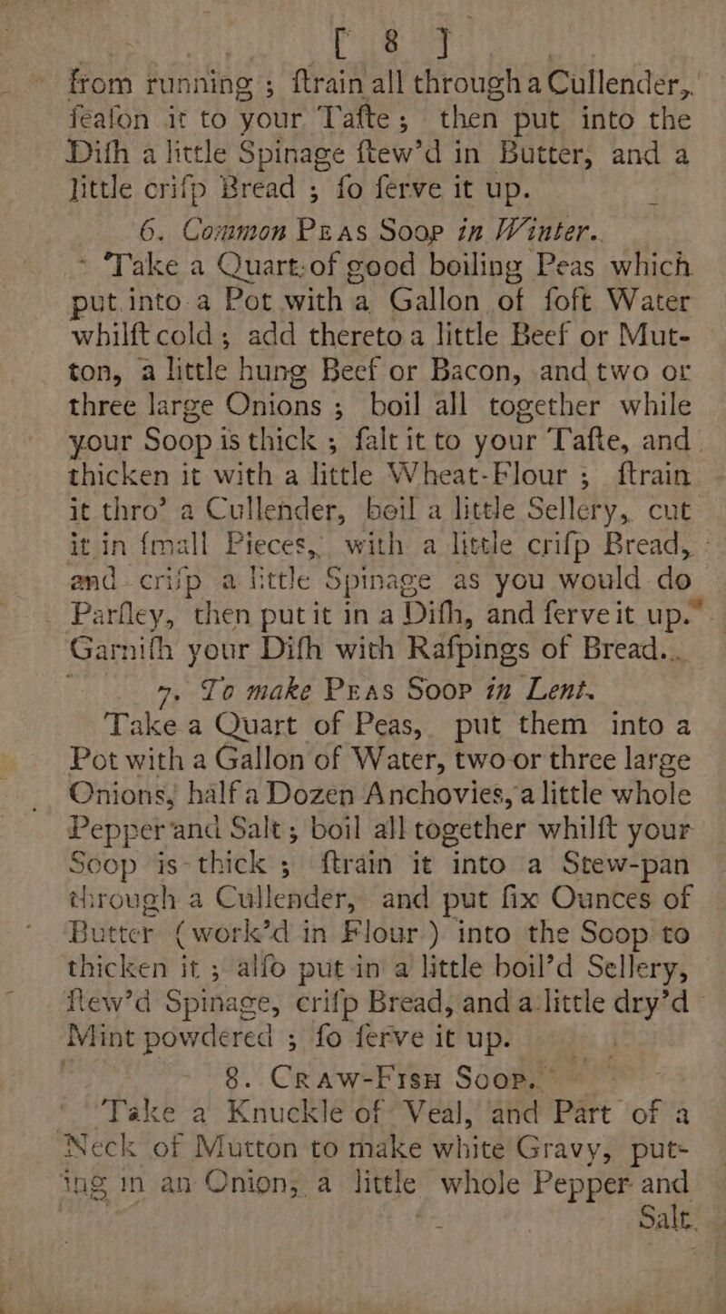 | ) Be Be : from running ; ftrain all through a Cullender,. feafon it to your Tafte; then put into the Difh a little Spinage ftew’d in Butter, and a Jittle crifp Bread ; fo ferve it up. 6. Common Peas Soop in Wiuter.. ~ ‘Take a Quart:of good boiling Peas which put.into a Pot with a Gallon of foft Water whilft cold; add thereto a little Beef or Mut- ton, a little hung Beef or Bacon, and two or three large Onions ;_ boil all together while your Soop i isthick , faltit to your Tafte, and. thicken it with a little Wheat-Flour ;_ ftrain it thro’ a Cullender, beil a little Selléry,. cut it in (mall Pieces, with a little crifp Bread, - and. crijp a httle Spinage as you would do. _ Parfley, then putit in a Difh, and ferve it up.” Garifh your Difh with Rafpings of Bread... . Jo make Pras Soop in Lent. Take a Quart of Peas, put them into a Pot with a Gallon of Water, two or three large Onions, half a Dozen Anchovies, a little whole Pepper and Salt ; boil all together whilft your Soop is-thick ; ftrain it into a Stew-pan through a Cullender, and put fix Ounces of Butter (work’d in Flour). into the Soop to thicken it ; alfo putin a little boil’d Sellery, Rew’d Spinage, crifp Bread, and a little dry’d Mint powdered ; fo ferve it up. ) . 8. Craw-Fiso Soop. * “Take a Knuckle of Veal, and Part of a Neck of Mutton to make white Gravy, put- ing in an Onion, a little whole Pepper and