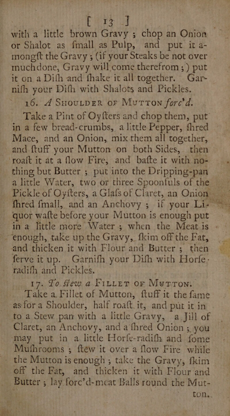 brs or Shalot as fmall as Pulp, and put it a- moneft the Gravy ; (if your Steaks be not over muchdone, Gravy will come therefrom ; ) put it on a Difh and fhake it all together. Gar- nifh your Difh with Shalots and Pickles. 16. 4 SHoutpeR or Mutton fore’d in a few bread-crumbs, a little Pepper, fhred Mace, and an Onion, mix them all together, and {tuff your Mutton on both Sides, then thing but Butter ; put into the Dripping-pan a little Water, two or three Spoonfuls of the Pickle of Oyfters, a Glafs of Claret, an Onion _ quor watte before your Mutton is enough put in a little more Water ; when the Meat is ferve itup. Garnifh your Difh with Horfe- radifh and Pickles. 17. To. few a. FILLET OF Macuromi Take a Fillet of Mutton, ftuff it the fame asfora Shoulder, half roaft.it, and put it in to a Stew pan with a little Gravy, a-Jill of Claret, an Anchovy, and a fhred Onion ;. you ‘may put in a little Horfe-radifh and fome Mutfhrooms ; ftéw it over a flow Fire while off the Fat, and thicken it with Flour and