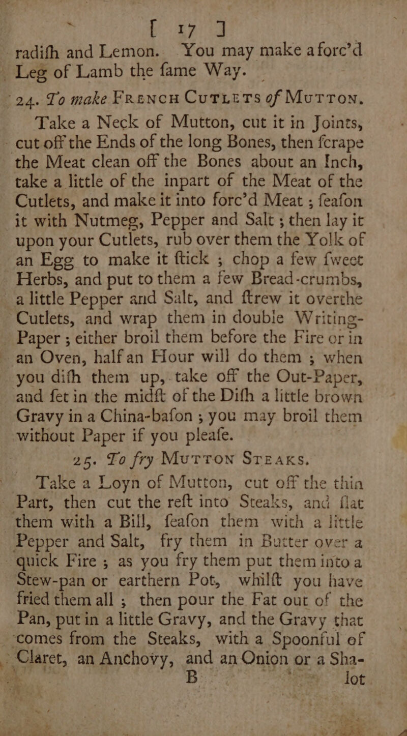 : eS -radifh and Lemon. You may make afore’d _ Leg of Lamb the fame Way. 24. To make Frencu Cutxets of Morton. Take a Neck of Mutton, cut it in Joints, - cut off the Ends of the long Bones, then fcrape the Meat clean off the Bones about an Inch, take a little of the inpart of the Meat of the Cutlets, and make it into forc’d Meat ; feafon it with Nutmeg, Pepper and Salt ; then lay it upon your Cutlets, rub over them the Yolk of an Ege to make it ftick ; chop a few fweet Herbs, and put to them a few Bread-crumbs, a little Pepper and Salt, and ftrew it overthe Cutlets, and wrap them in double Writing- _ Paper ; either broil them before the Fire or in an Oven, halfan Hour will do them ; when you difh them up,-take off the Out-Paper, and fet in the midft of the Difh a little brown Gravy in a China-bafon ; you may broil them without Paper if you pleafe. 25. To fry MuTToN STEAKs. Take a Loyn of Mutton, cut off the thin _ Part, then cut the reft into Steaks, and flat them with a Bill, feafon them with a little Pepper and Salt, fry them in Butter over a quick Fire ; as you fry them put them intoa Stew-pan or earthern Pot, whilft you have fried them all ; then pour the Fat out of the Pan, putin a little Gravy, and the Gravy that ‘comes from the Steaks, with a Spoonful ef + Claret, an Anchovy, and an Onion or a Sha- a Bij ogreay: Jot ae ft oe