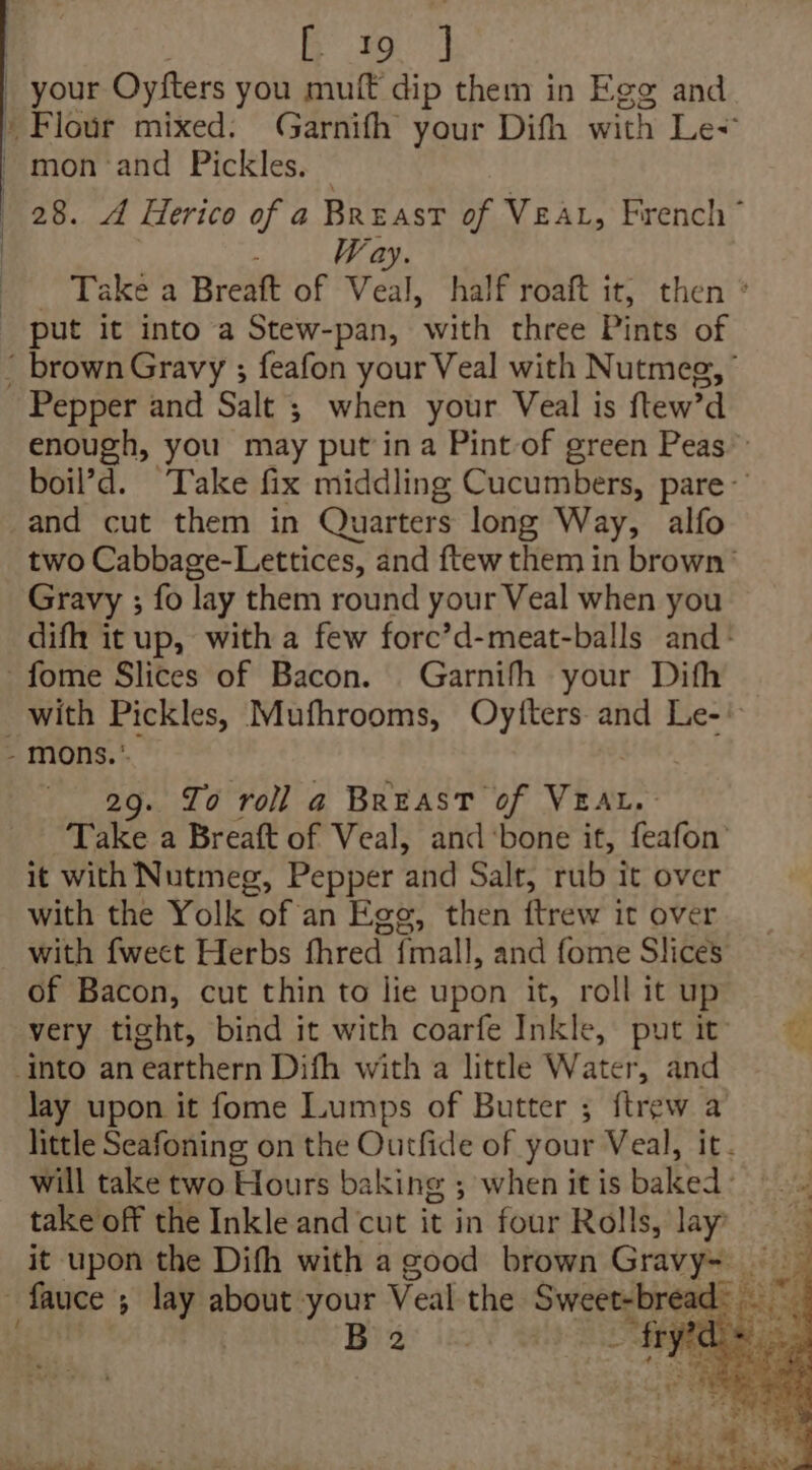 : Ba) : your Oyfters you muff dip them in Ege and » Flour mixed. Garnifh your Dith with Le+ mon :and Pickles. | 28. A Herico of a Breast of Vear, French” ; Way. - Take a Breaft of Veal, half roaft it, then ° _ put it into a Stew-pan, with three Pints of ' brownGravy ; feafon your Veal with Nutmee, Pepper and Salt ; when your Veal is ftew'd enough, you may put in a Pint of green Peas” boil’d. Take fix middling Cucumbers, pare and cut them in Quarters long Way, alfo two Cabbage-Lettices, and ftew them in brown’ Gravy ; fo lay them round your Veal when you difh it up, with a few forc’d-meat-balls and> -fome Slices of Bacon. Garnifh your Dith with Pickles, Mufhrooms, Oytters and Le-' - mons. * } 29. To roll a Breast of VEAL. Take a Breaft of Veal, and ‘bone it, feafon’ it with Nutmeg, Pepper and Salt, rub it over with the Yolk of an Egg, then ftrew it over with fwecet Herbs fhred {mall, and fome Slices of Bacon, cut thin to lie upon it, roll it up very tight, bind it with coarfe Inkle, putit: into an earthern Difh with a little Water, and lay upon it fome Lumps of Butter ; {trew a little Seafoning on the Outfide of your Veal, it. will take two Hours baking when it is balked: Re takeoff the Inkle and cut it in four Rolls, lay it upon the Difh with a good brown Gravy- fauce ; pein about your Veal the Sree BE