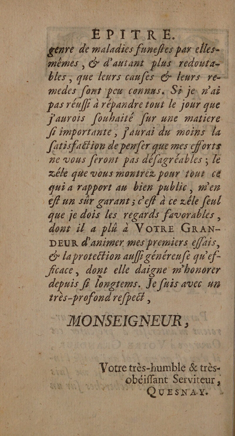 * EPITRE. tes Jont pen connus. Sr je n'ai pas rénff à 2 répandre tout le jour que j'aurois Jouhaité Jar. une maticre Je importante, j'aurai du moins Va fatisfaétion de penfèr que mes efforts me vous feront pas défagréables ; le zêle que vous montriz pour 1out C&amp; qui a rapport av bien publie, mer fun sûr garant; c'eff à ce zéle fèul que je dois les regards favorables , dont il a pli. 4 VOTRE GRAN- DEUR d'animer mes premiers effais, € la protection auf générenfè qu’ef- Jffcace, dont elle daiçne w'honorer depuis fi longtems. Je fais avec ua RTE refpecf, © MONSEIGNEUR, Votre très-humble &amp; très . obéiffant Serviteur,